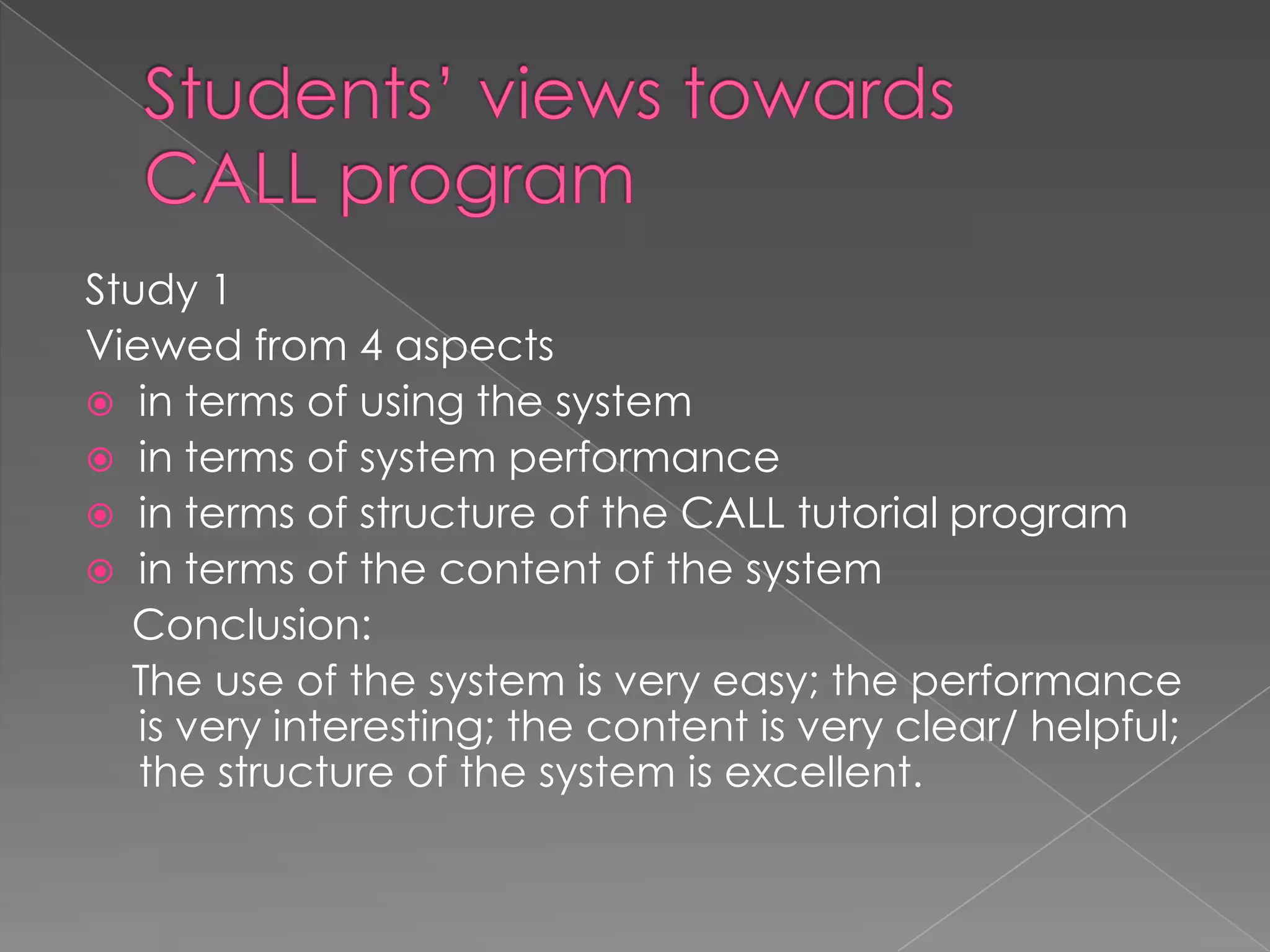 Students’ views towards CALL programStudy 1Viewed from 4 aspectsin terms of using the systemin terms of system performancein terms of structure of the CALL tutorial programin terms of the content of the system    Conclusion:    The use of the system is very easy; the performance is very interesting; the content is very clear/ helpful; the structure of the system is excellent.