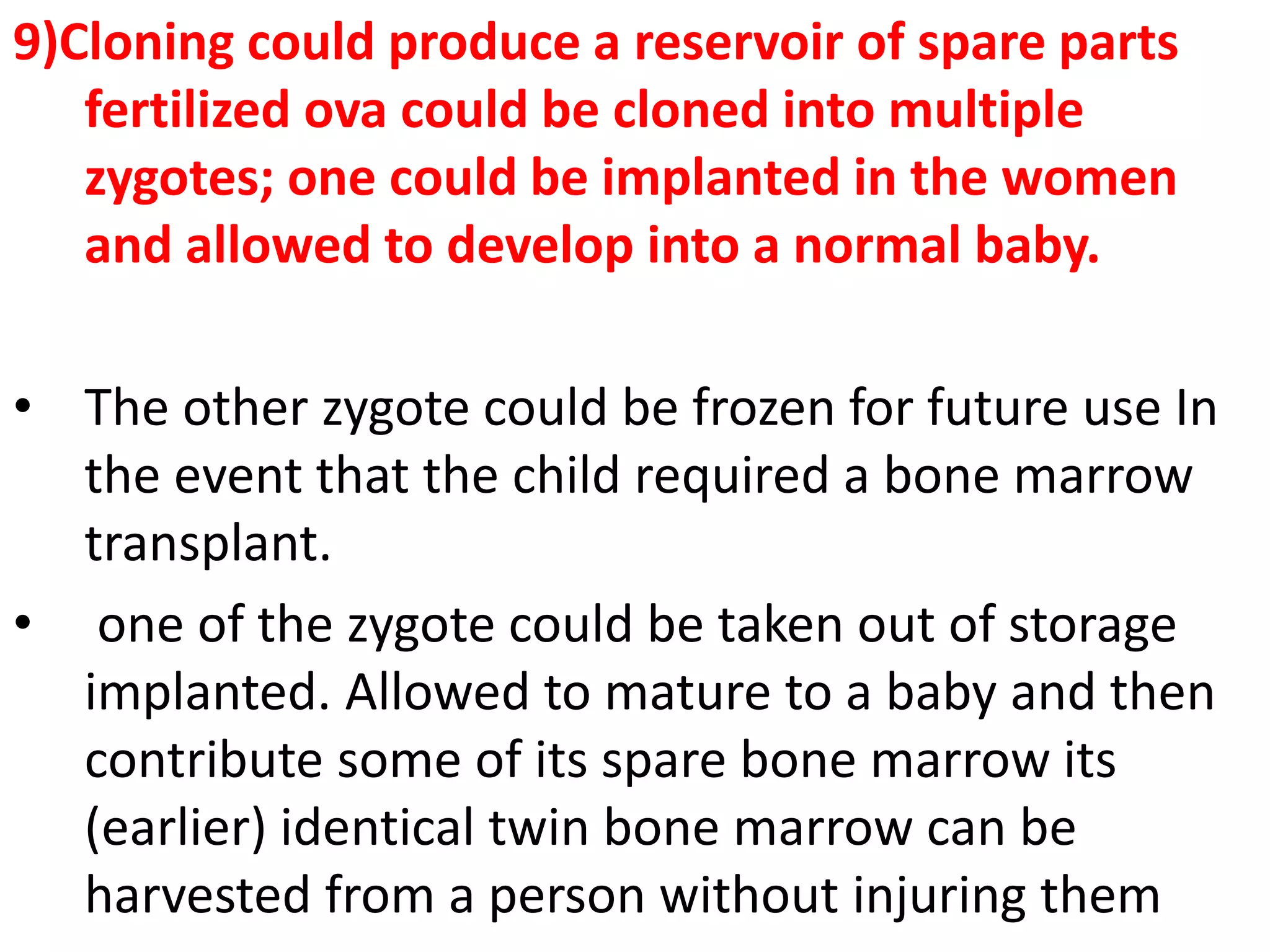 9)Cloning could produce a reservoir of spare parts
fertilized ova could be cloned into multiple
zygotes; one could be implanted in the women
and allowed to develop into a normal baby.
• The other zygote could be frozen for future use In
the event that the child required a bone marrow
transplant.
• one of the zygote could be taken out of storage
implanted. Allowed to mature to a baby and then
contribute some of its spare bone marrow its
(earlier) identical twin bone marrow can be
harvested from a person without injuring them
 
