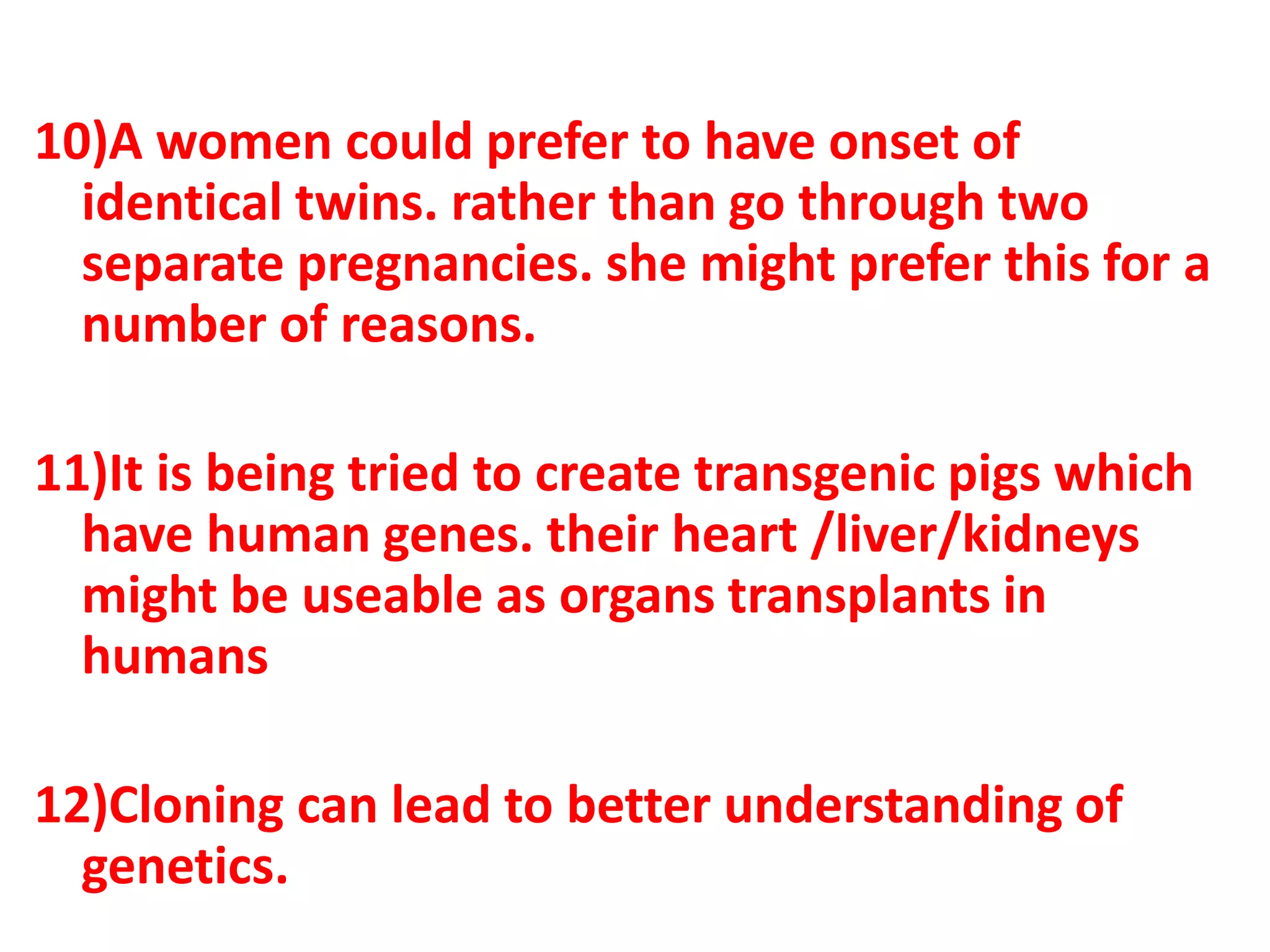 10)A women could prefer to have onset of
identical twins. rather than go through two
separate pregnancies. she might prefer this for a
number of reasons.
11)It is being tried to create transgenic pigs which
have human genes. their heart /liver/kidneys
might be useable as organs transplants in
humans
12)Cloning can lead to better understanding of
genetics.
 