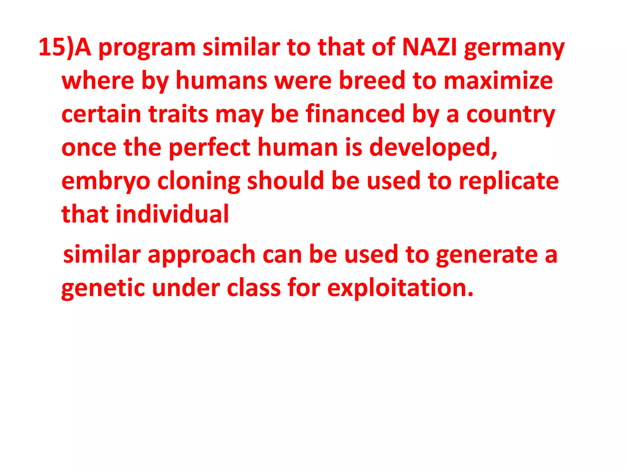 15)A program similar to that of NAZI germany
where by humans were breed to maximize
certain traits may be financed by a country
once the perfect human is developed,
embryo cloning should be used to replicate
that individual
similar approach can be used to generate a
genetic under class for exploitation.
 