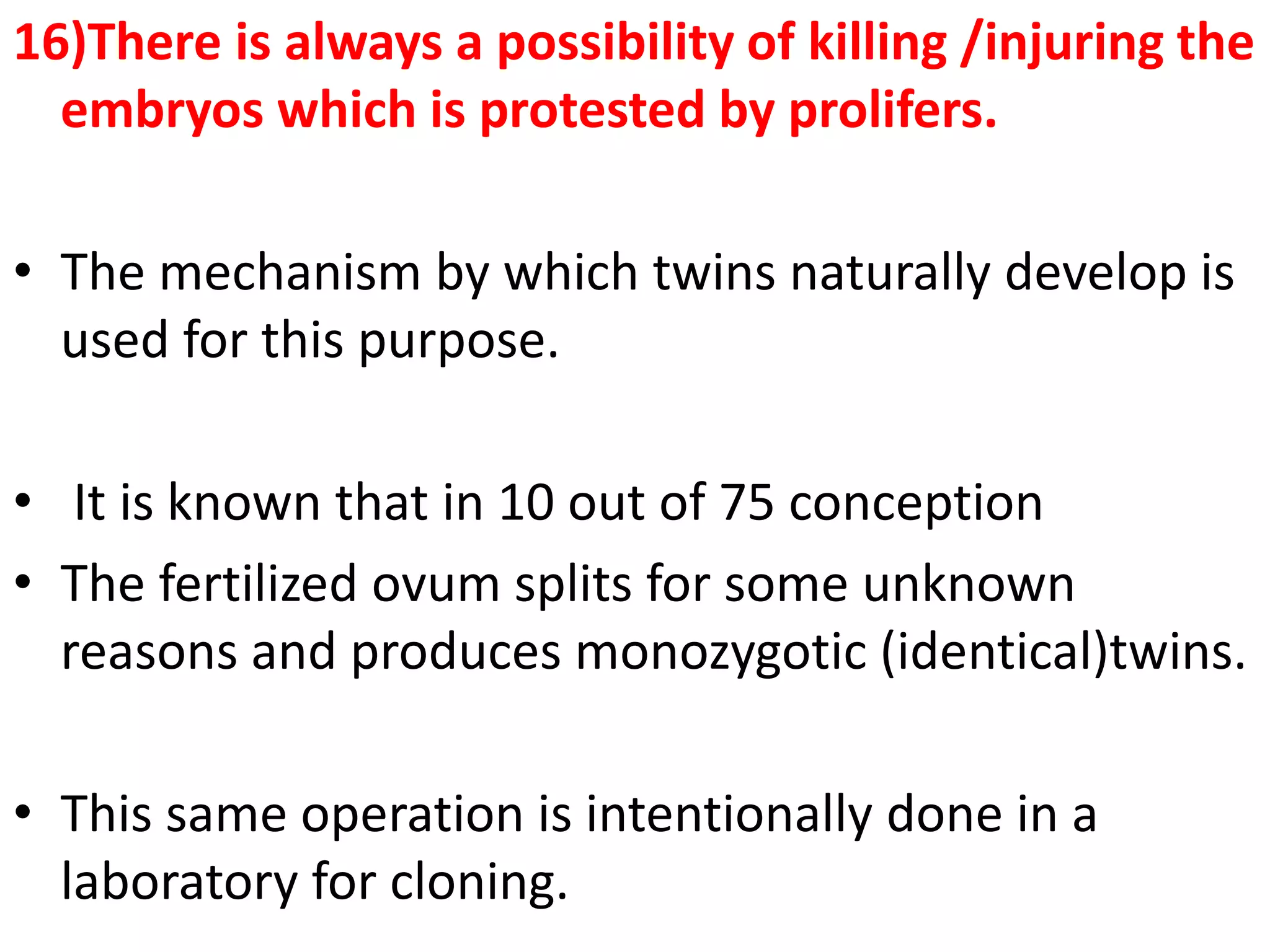 16)There is always a possibility of killing /injuring the
embryos which is protested by prolifers.
• The mechanism by which twins naturally develop is
used for this purpose.
• It is known that in 10 out of 75 conception
• The fertilized ovum splits for some unknown
reasons and produces monozygotic (identical)twins.
• This same operation is intentionally done in a
laboratory for cloning.
 