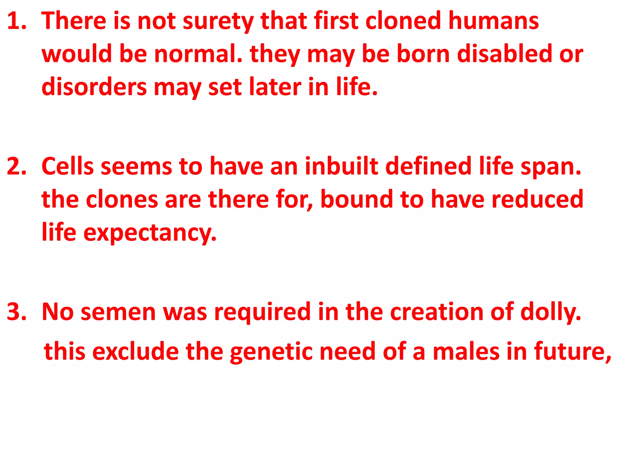 1. There is not surety that first cloned humans
would be normal. they may be born disabled or
disorders may set later in life.
2. Cells seems to have an inbuilt defined life span.
the clones are there for, bound to have reduced
life expectancy.
3. No semen was required in the creation of dolly.
this exclude the genetic need of a males in future,
 