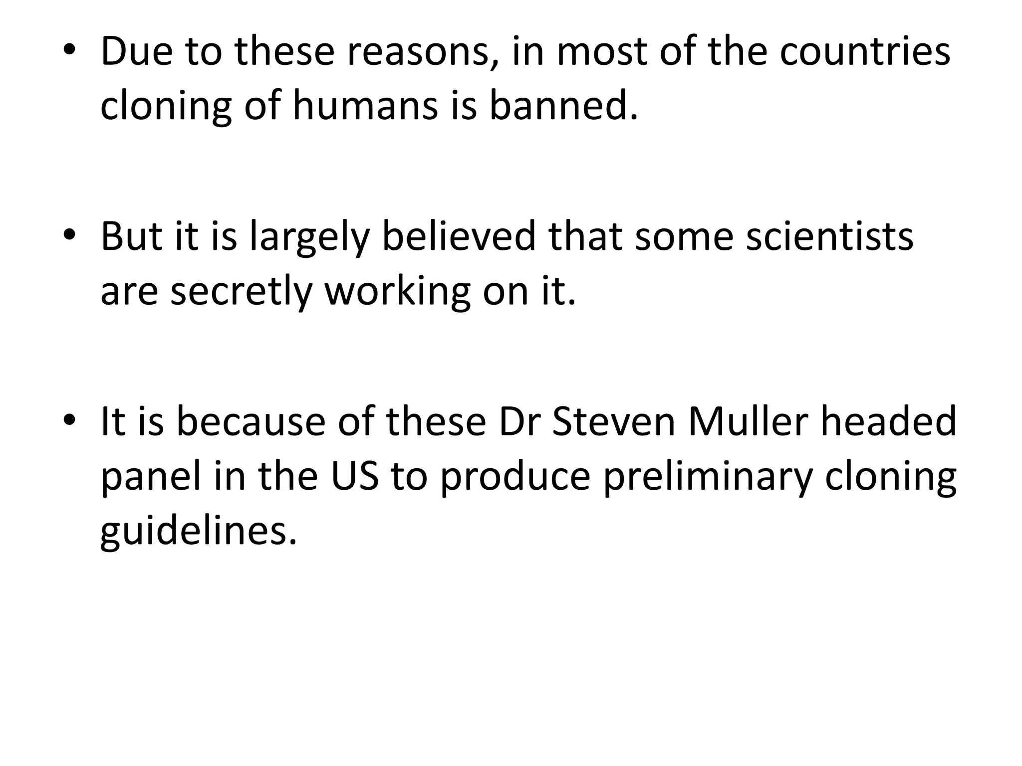 • Due to these reasons, in most of the countries
cloning of humans is banned.
• But it is largely believed that some scientists
are secretly working on it.
• It is because of these Dr Steven Muller headed
panel in the US to produce preliminary cloning
guidelines.
 