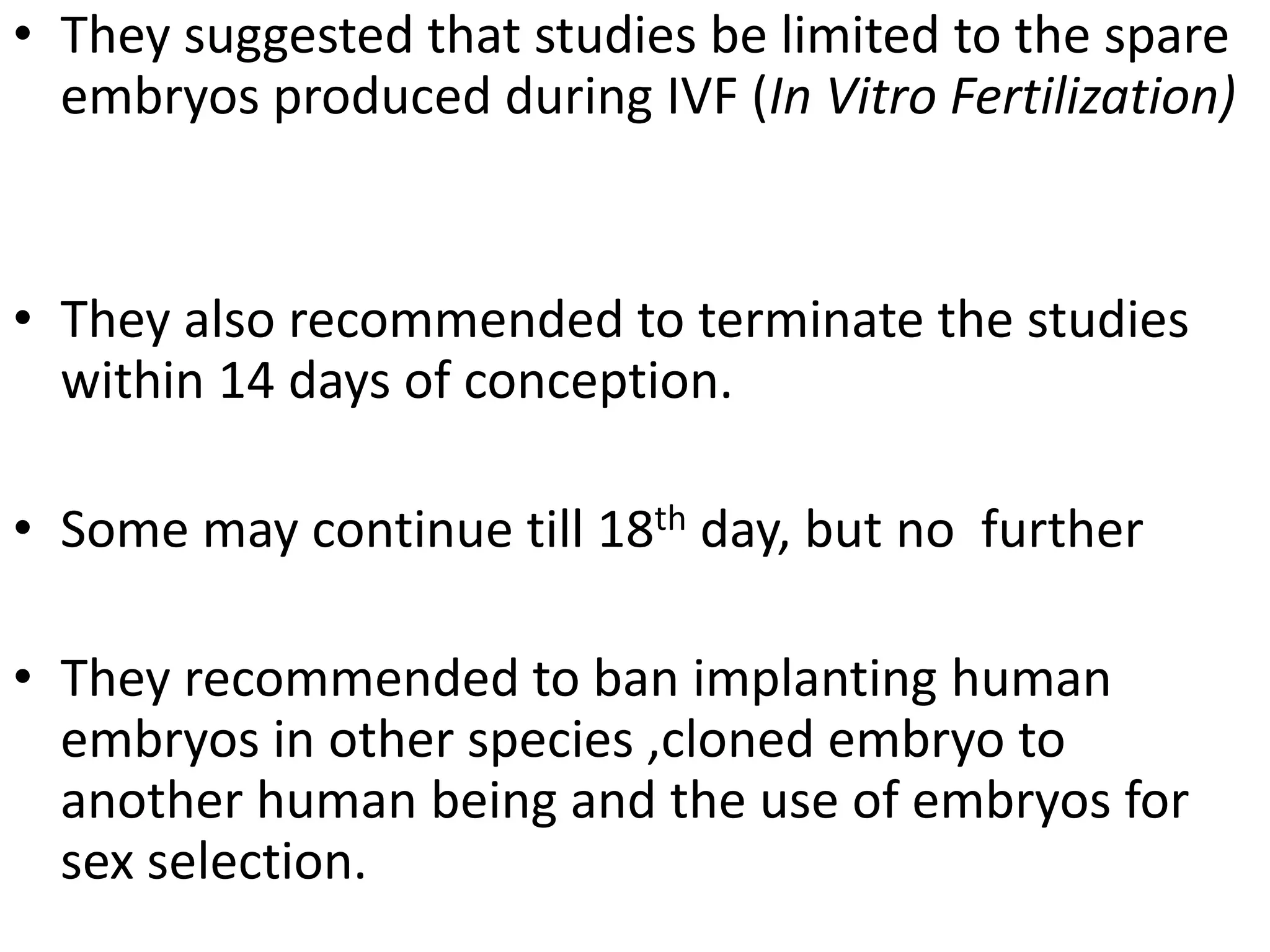 • They suggested that studies be limited to the spare
embryos produced during IVF (In Vitro Fertilization)
• They also recommended to terminate the studies
within 14 days of conception.
• Some may continue till 18th day, but no further
• They recommended to ban implanting human
embryos in other species ,cloned embryo to
another human being and the use of embryos for
sex selection.
 