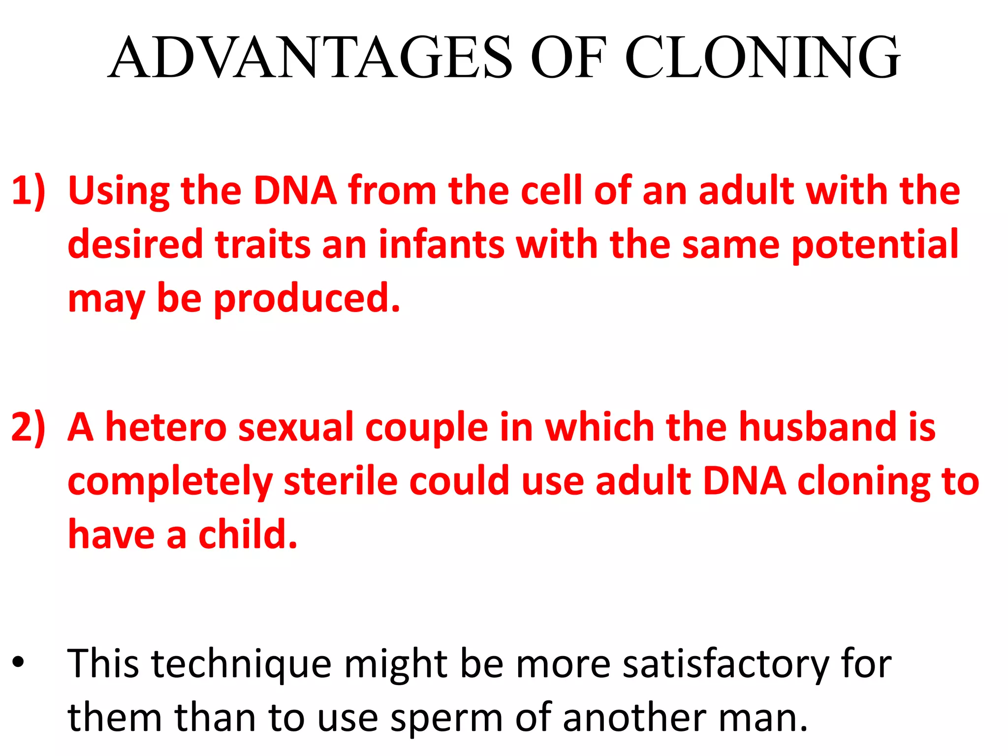 ADVANTAGES OF CLONING
1) Using the DNA from the cell of an adult with the
desired traits an infants with the same potential
may be produced.
2) A hetero sexual couple in which the husband is
completely sterile could use adult DNA cloning to
have a child.
• This technique might be more satisfactory for
them than to use sperm of another man.
 