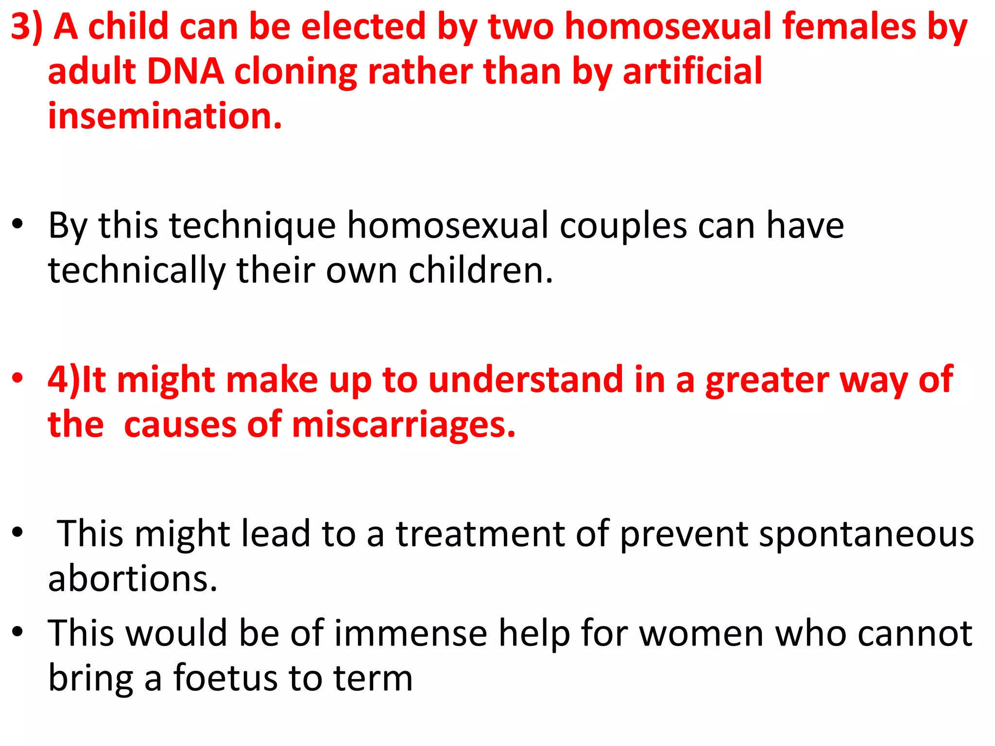 3) A child can be elected by two homosexual females by
adult DNA cloning rather than by artificial
insemination.
• By this technique homosexual couples can have
technically their own children.
• 4)It might make up to understand in a greater way of
the causes of miscarriages.
• This might lead to a treatment of prevent spontaneous
abortions.
• This would be of immense help for women who cannot
bring a foetus to term
 