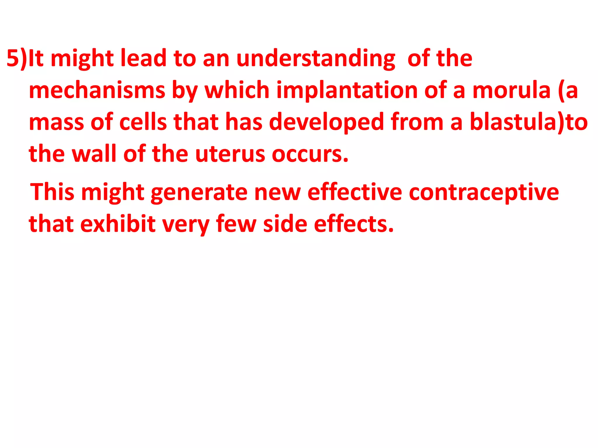 5)It might lead to an understanding of the
mechanisms by which implantation of a morula (a
mass of cells that has developed from a blastula)to
the wall of the uterus occurs.
This might generate new effective contraceptive
that exhibit very few side effects.
 