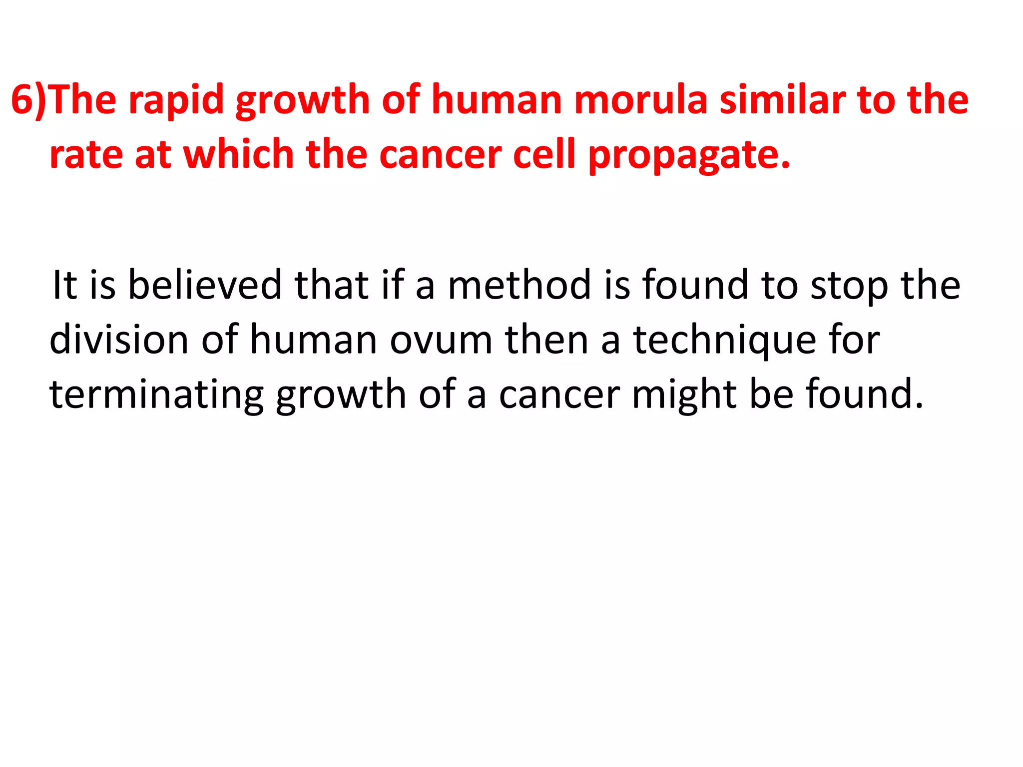 6)The rapid growth of human morula similar to the
rate at which the cancer cell propagate.
It is believed that if a method is found to stop the
division of human ovum then a technique for
terminating growth of a cancer might be found.
 