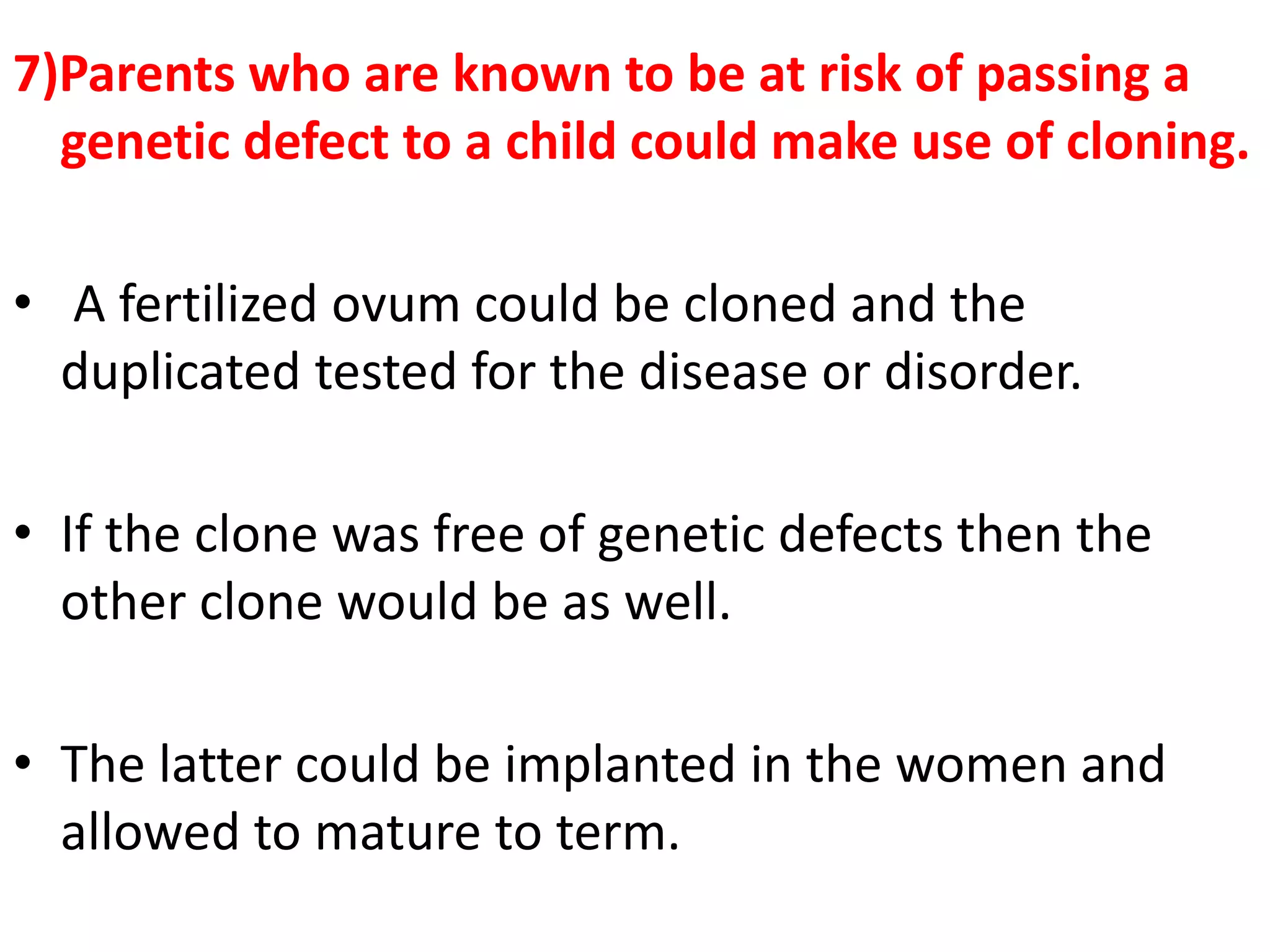 7)Parents who are known to be at risk of passing a
genetic defect to a child could make use of cloning.
• A fertilized ovum could be cloned and the
duplicated tested for the disease or disorder.
• If the clone was free of genetic defects then the
other clone would be as well.
• The latter could be implanted in the women and
allowed to mature to term.
 