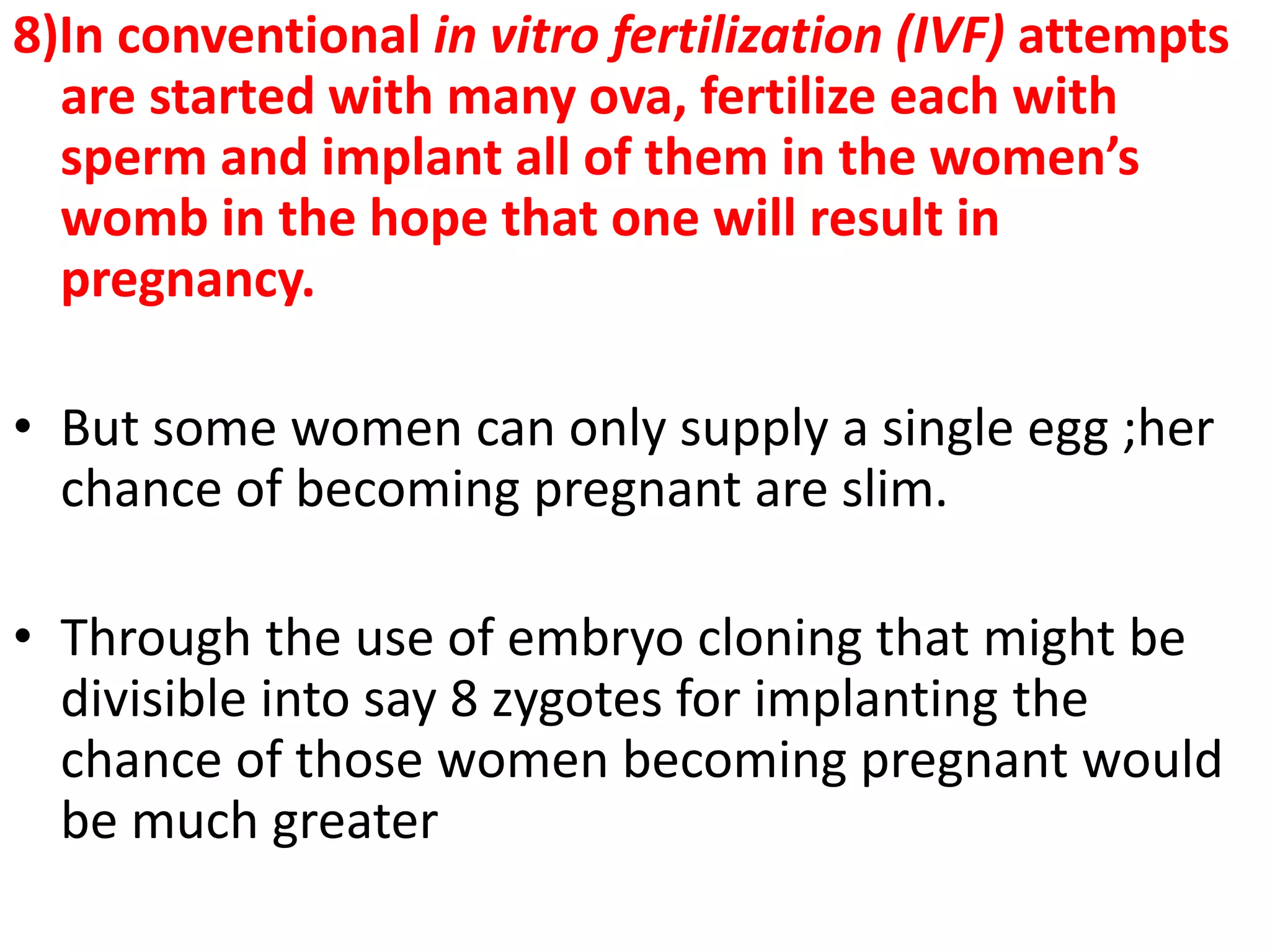 8)In conventional in vitro fertilization (IVF) attempts
are started with many ova, fertilize each with
sperm and implant all of them in the women’s
womb in the hope that one will result in
pregnancy.
• But some women can only supply a single egg ;her
chance of becoming pregnant are slim.
• Through the use of embryo cloning that might be
divisible into say 8 zygotes for implanting the
chance of those women becoming pregnant would
be much greater
 