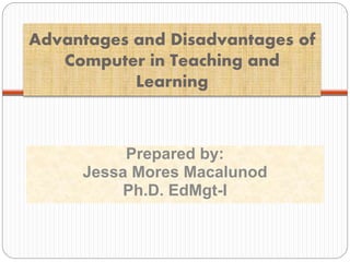 Advantages and Disadvantages of
Computer in Teaching and
Learning
Prepared by:
Jessa Mores Macalunod
Ph.D. EdMgt-I
 