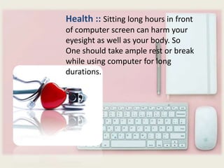 Health :: Sitting long hours in front
of computer screen can harm your
eyesight as well as your body. So
One should take ample rest or break
while using computer for long
durations.
 