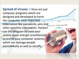 Spread of viruses :: Virus are just
computer programs which are
designed and developed to harm
the computer, steal important
information like passwords, pins and
other sensitive information. Hackers
use this program to crack your
system down and get unauthorized
access to your computer systems,
which can damage people
economically as well as socially .
 