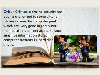 Cyber Crimes :: Online security has
been a challenged to some extend
because some the computer geek
which are very good in computer
manipulations can get access to your
sensitive information stored in
computer memory i.e hard disk
drives.
 