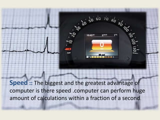 Speed :: The biggest and the greatest advantage of
computer is there speed .computer can perform huge
amount of calculations within a fraction of a second.
 