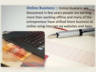 Online Business :: Online business are
blossomed in few years people are earning
more than working offline and many of the
entrepreneur have shifted there business to
online using internet via websites and Apps.
 