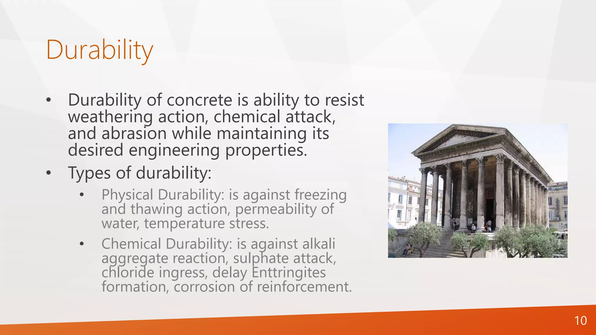Durability
10
• Durability of concrete is ability to resist
weathering action, chemical attack,
and abrasion while maintaining its
desired engineering properties.
• Types of durability:
• Physical Durability: is against freezing
and thawing action, permeability of
water, temperature stress.
• Chemical Durability: is against alkali
aggregate reaction, sulphate attack,
chloride ingress, delay Enttringites
formation, corrosion of reinforcement.
 