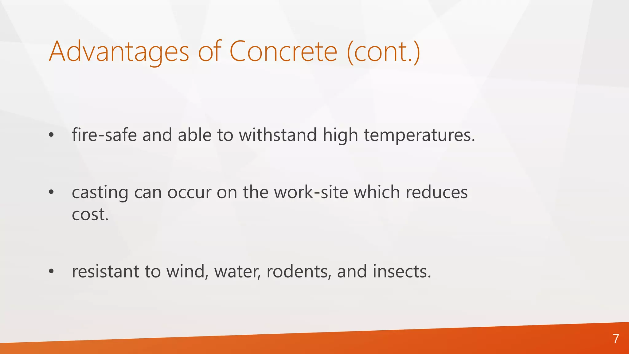 Advantages of Concrete (cont.)
• fire-safe and able to withstand high temperatures.
• casting can occur on the work-site which reduces
cost.
• resistant to wind, water, rodents, and insects.
7
 