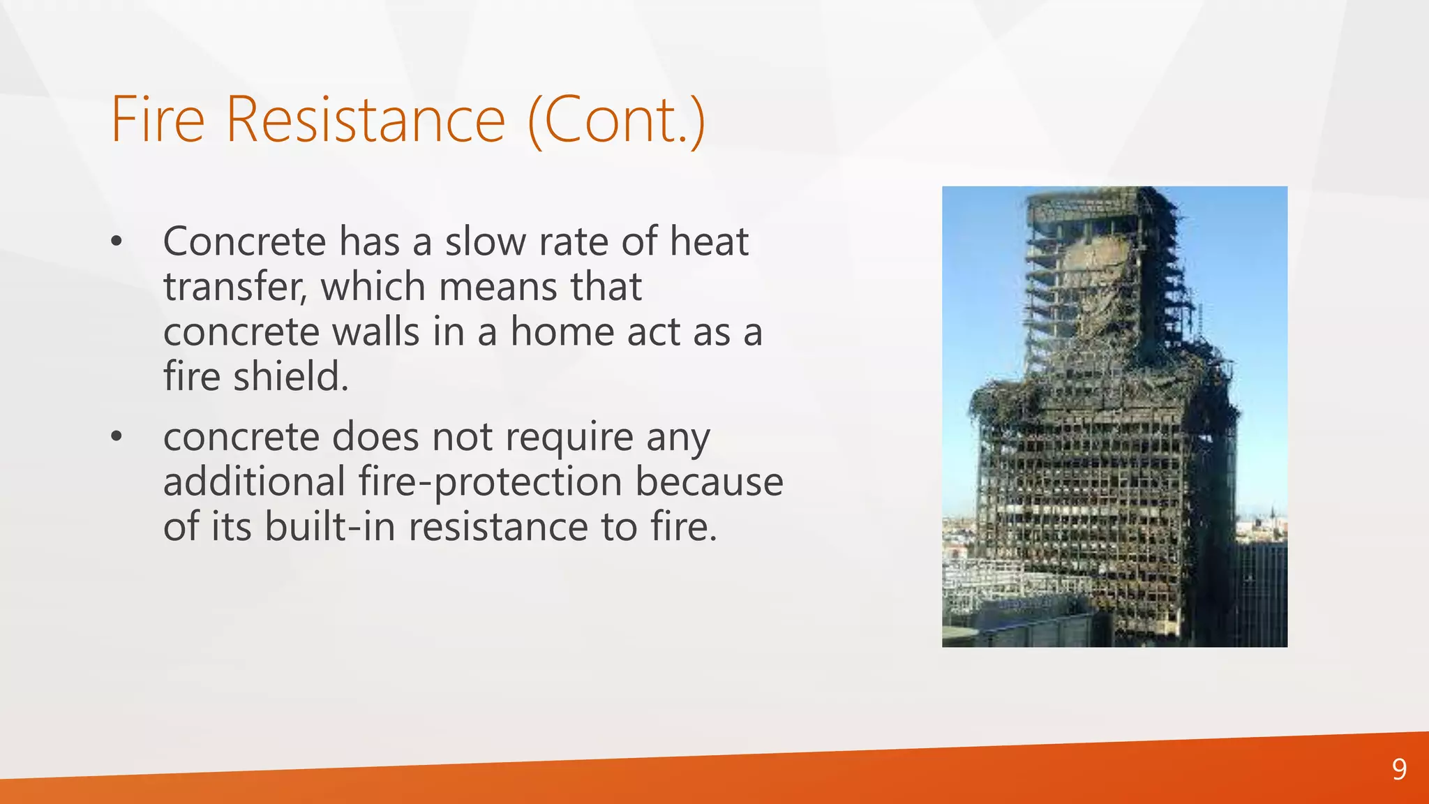 Fire Resistance (Cont.)
9
• Concrete has a slow rate of heat
transfer, which means that
concrete walls in a home act as a
fire shield.
• concrete does not require any
additional fire-protection because
of its built-in resistance to fire.
 