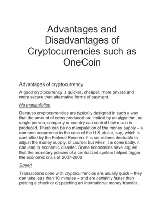Advantages and
Disadvantages of
Cryptocurrencies such as
OneCoin
Advantages of cryptocurrency
A good cryptocurrency is quicker, cheaper, more private and
more secure than alternative forms of payment.
No manipulation
Because cryptocurrencies are typically designed in such a way
that the amount of coins produced are limited by an algorithm, no
single person, company or country can control how much is
produced. There can be no manipulation of the money supply – a
common occurrence in the case of the U.S. dollar, say, which is
controlled by the Federal Reserve. It is sometimes desirable to
adjust the money supply, of course; but when it is done badly, it
can lead to economic disaster. Some economists have argued
that the monetary policies of a centralized system helped trigger
the economic crisis of 2007-2008.
Speed
Transactions done with cryptocurrencies are usually quick – they
can take less than 10 minutes – and are certainly faster than
posting a check or dispatching an international money transfer.
 