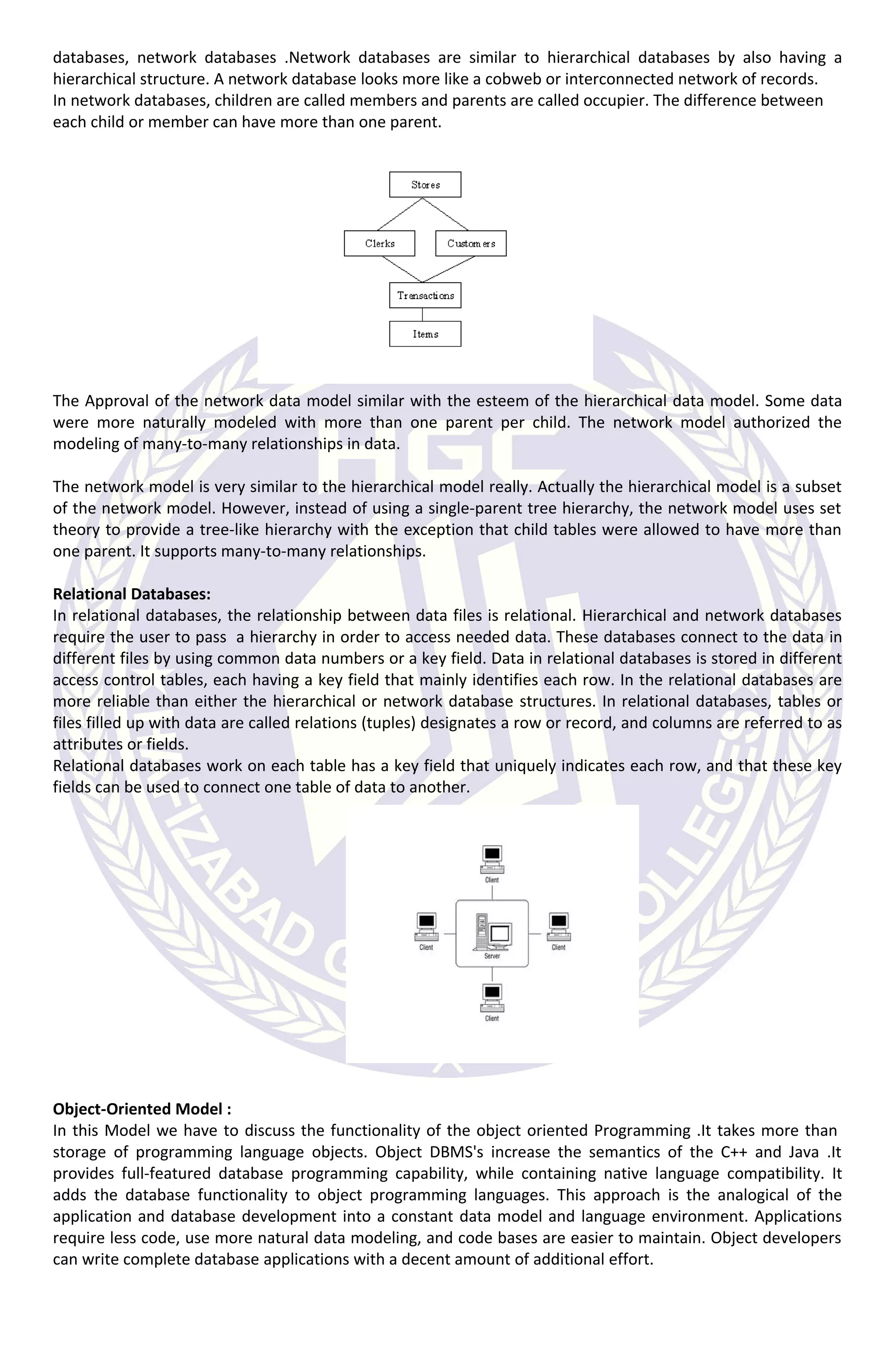 databases, network databases .Network databases are similar to hierarchical databases by also having a
hierarchical structure. A network database looks more like a cobweb or interconnected network of records.
In network databases, children are called members and parents are called occupier. The difference between
each child or member can have more than one parent.
The Approval of the network data model similar with the esteem of the hierarchical data model. Some data
were more naturally modeled with more than one parent per child. The network model authorized the
modeling of many-to-many relationships in data.
The network model is very similar to the hierarchical model really. Actually the hierarchical model is a subset
of the network model. However, instead of using a single-parent tree hierarchy, the network model uses set
theory to provide a tree-like hierarchy with the exception that child tables were allowed to have more than
one parent. It supports many-to-many relationships.
Relational Databases:
In relational databases, the relationship between data files is relational. Hierarchical and network databases
require the user to pass a hierarchy in order to access needed data. These databases connect to the data in
different files by using common data numbers or a key field. Data in relational databases is stored in different
access control tables, each having a key field that mainly identifies each row. In the relational databases are
more reliable than either the hierarchical or network database structures. In relational databases, tables or
files filled up with data are called relations (tuples) designates a row or record, and columns are referred to as
attributes or fields.
Relational databases work on each table has a key field that uniquely indicates each row, and that these key
fields can be used to connect one table of data to another.
Object-Oriented Model :
In this Model we have to discuss the functionality of the object oriented Programming .It takes more than
storage of programming language objects. Object DBMS's increase the semantics of the C++ and Java .It
provides full-featured database programming capability, while containing native language compatibility. It
adds the database functionality to object programming languages. This approach is the analogical of the
application and database development into a constant data model and language environment. Applications
require less code, use more natural data modeling, and code bases are easier to maintain. Object developers
can write complete database applications with a decent amount of additional effort.
 