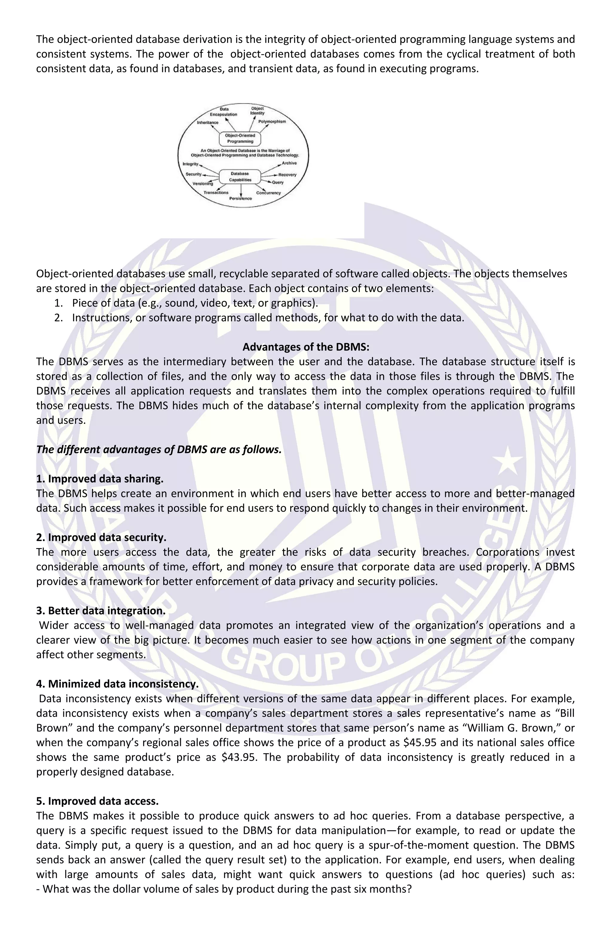 The object-oriented database derivation is the integrity of object-oriented programming language systems and
consistent systems. The power of the object-oriented databases comes from the cyclical treatment of both
consistent data, as found in databases, and transient data, as found in executing programs.
Object-oriented databases use small, recyclable separated of software called objects. The objects themselves
are stored in the object-oriented database. Each object contains of two elements:
1. Piece of data (e.g., sound, video, text, or graphics).
2. Instructions, or software programs called methods, for what to do with the data.
Advantages of the DBMS:
The DBMS serves as the intermediary between the user and the database. The database structure itself is
stored as a collection of files, and the only way to access the data in those files is through the DBMS. The
DBMS receives all application requests and translates them into the complex operations required to fulfill
those requests. The DBMS hides much of the database’s internal complexity from the application programs
and users.
The different advantages of DBMS are as follows.
1. Improved data sharing.
The DBMS helps create an environment in which end users have better access to more and better-managed
data. Such access makes it possible for end users to respond quickly to changes in their environment.
2. Improved data security.
The more users access the data, the greater the risks of data security breaches. Corporations invest
considerable amounts of time, effort, and money to ensure that corporate data are used properly. A DBMS
provides a framework for better enforcement of data privacy and security policies.
3. Better data integration.
Wider access to well-managed data promotes an integrated view of the organization’s operations and a
clearer view of the big picture. It becomes much easier to see how actions in one segment of the company
affect other segments.
4. Minimized data inconsistency.
Data inconsistency exists when different versions of the same data appear in different places. For example,
data inconsistency exists when a company’s sales department stores a sales representative’s name as “Bill
Brown” and the company’s personnel department stores that same person’s name as “William G. Brown,” or
when the company’s regional sales office shows the price of a product as $45.95 and its national sales office
shows the same product’s price as $43.95. The probability of data inconsistency is greatly reduced in a
properly designed database.
5. Improved data access.
The DBMS makes it possible to produce quick answers to ad hoc queries. From a database perspective, a
query is a specific request issued to the DBMS for data manipulation—for example, to read or update the
data. Simply put, a query is a question, and an ad hoc query is a spur-of-the-moment question. The DBMS
sends back an answer (called the query result set) to the application. For example, end users, when dealing
with large amounts of sales data, might want quick answers to questions (ad hoc queries) such as:
- What was the dollar volume of sales by product during the past six months?
 