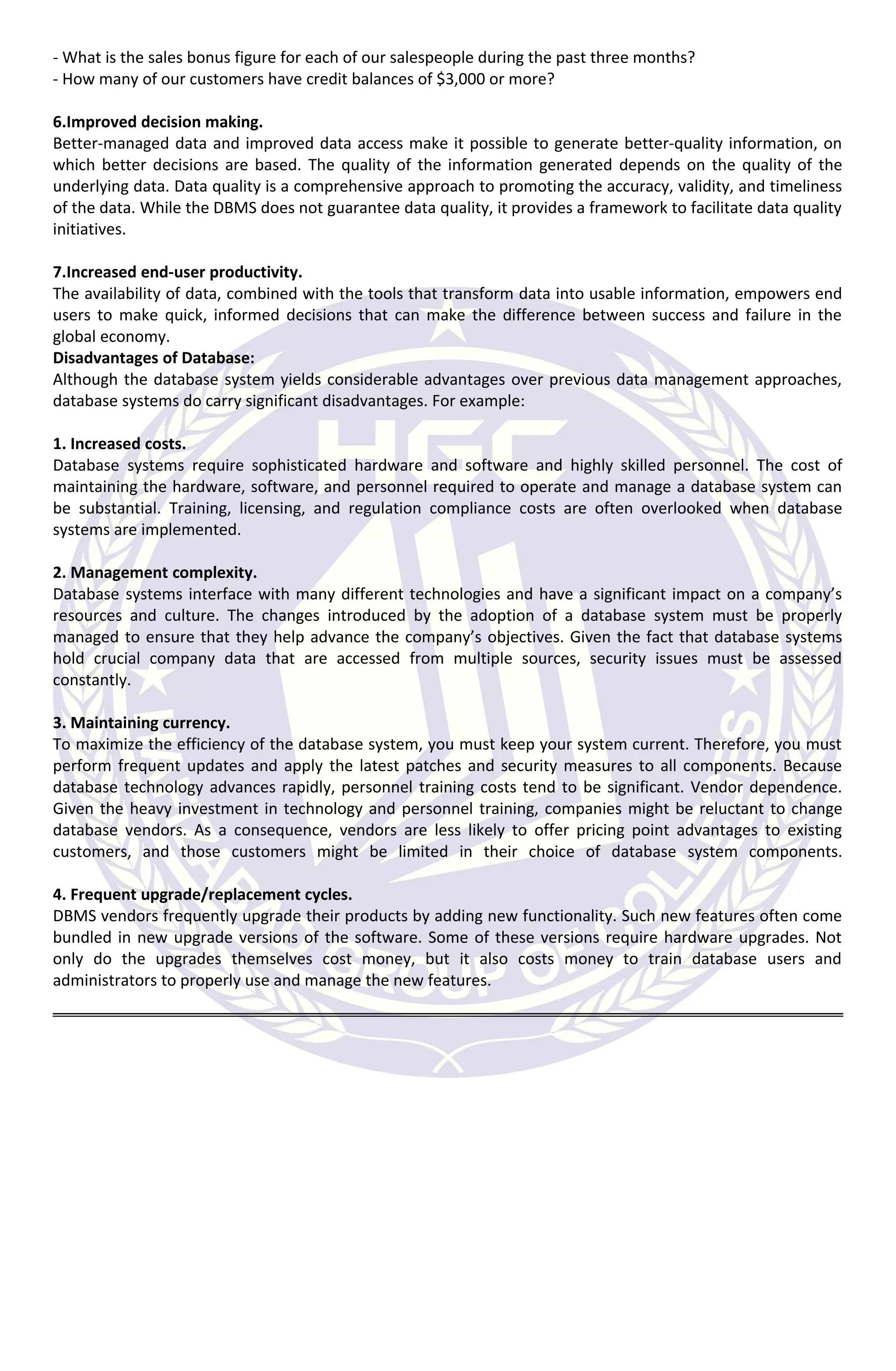 - What is the sales bonus figure for each of our salespeople during the past three months?
- How many of our customers have credit balances of $3,000 or more?
6.Improved decision making.
Better-managed data and improved data access make it possible to generate better-quality information, on
which better decisions are based. The quality of the information generated depends on the quality of the
underlying data. Data quality is a comprehensive approach to promoting the accuracy, validity, and timeliness
of the data. While the DBMS does not guarantee data quality, it provides a framework to facilitate data quality
initiatives.
7.Increased end-user productivity.
The availability of data, combined with the tools that transform data into usable information, empowers end
users to make quick, informed decisions that can make the difference between success and failure in the
global economy.
Disadvantages of Database:
Although the database system yields considerable advantages over previous data management approaches,
database systems do carry significant disadvantages. For example:
1. Increased costs.
Database systems require sophisticated hardware and software and highly skilled personnel. The cost of
maintaining the hardware, software, and personnel required to operate and manage a database system can
be substantial. Training, licensing, and regulation compliance costs are often overlooked when database
systems are implemented.
2. Management complexity.
Database systems interface with many different technologies and have a significant impact on a company’s
resources and culture. The changes introduced by the adoption of a database system must be properly
managed to ensure that they help advance the company’s objectives. Given the fact that database systems
hold crucial company data that are accessed from multiple sources, security issues must be assessed
constantly.
3. Maintaining currency.
To maximize the efficiency of the database system, you must keep your system current. Therefore, you must
perform frequent updates and apply the latest patches and security measures to all components. Because
database technology advances rapidly, personnel training costs tend to be significant. Vendor dependence.
Given the heavy investment in technology and personnel training, companies might be reluctant to change
database vendors. As a consequence, vendors are less likely to offer pricing point advantages to existing
customers, and those customers might be limited in their choice of database system components.
4. Frequent upgrade/replacement cycles.
DBMS vendors frequently upgrade their products by adding new functionality. Such new features often come
bundled in new upgrade versions of the software. Some of these versions require hardware upgrades. Not
only do the upgrades themselves cost money, but it also costs money to train database users and
administrators to properly use and manage the new features.
 