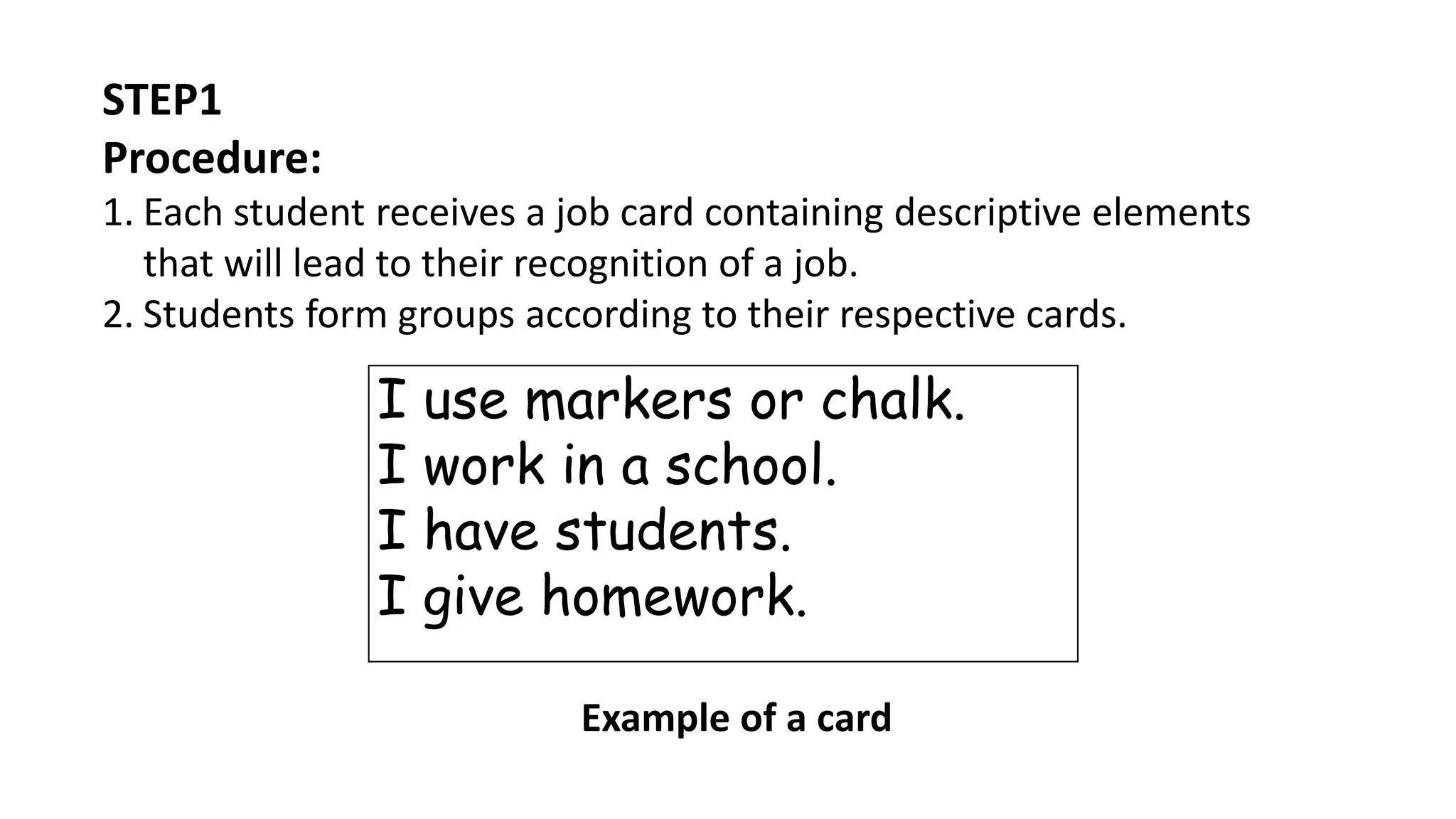 STEP1
Procedure:
1. Each student receives a job card containing descriptive elements
that will lead to their recognition of a job.
2. Students form groups according to their respective cards.
I use markers or chalk.
I work in a school.
I have students.
I give homework.
Example of a card
 