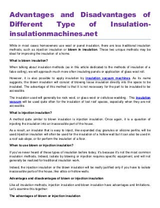 Advantages and Disadvantages of
Different Type of Insulation-
insulationmachines.net
While in most cases homeowners use wool or panel insulation, there are less traditional insulation
methods, such as injection insulation or blown in insulation. These two unique methods may be
ideal for improving the insulation of a home.
What is blown insulation?
When talking about insulation methods (as in this article dedicated to the methods of insulation of a
false ceiling), we will approach much more often insulating panels or application of glass wool roll.
However, it is also possible to apply insulation by insulation vacuum machines. As its name
suggests, the blown insulation will consist of blowing loose insulation directly into the space to be
insulated. The advantage of this method is that it is not necessary for the part to be insulated to be
accessible.
The insulation used will generally be rock wool, or glass wool or cellulose wadding. This insulation
vacuum will be used quite often for the insulation of lost roof spaces, especially when they are not
accessible.
What is injection insulation?
A method quite similar to blown insulation is injection insulation. Once again, it is a question of
injecting the insulation into an inaccessible part of the house.
As a result, an insulator that is easy to inject, like expanded clay granules or silicone perlite, will be
used.Injection insulation will often be used for the insulation of a hollow wall but it can also be used in
a roof sub-slope, or for perform the insulation of a floor.
When to use blown or injection insulation?
If you've never heard of these types of insulation before today, it's because it's not the most common
insulation methods. Indeed, isolate by blowing or injection requires specific equipment, and will not
generally be realized for traditional insulation work.
Indeed, the injection insulation or the blown insulation will be really justified only if you have to isolate
inaccessible parts of the house, like attics or hollow walls.
Advantages and disadvantages of blown or injection insulation
Like all insulation methods, injection insulation and blown insulation have advantages and limitations.
Let's examine this together:
The advantages of blown or injection insulation
 