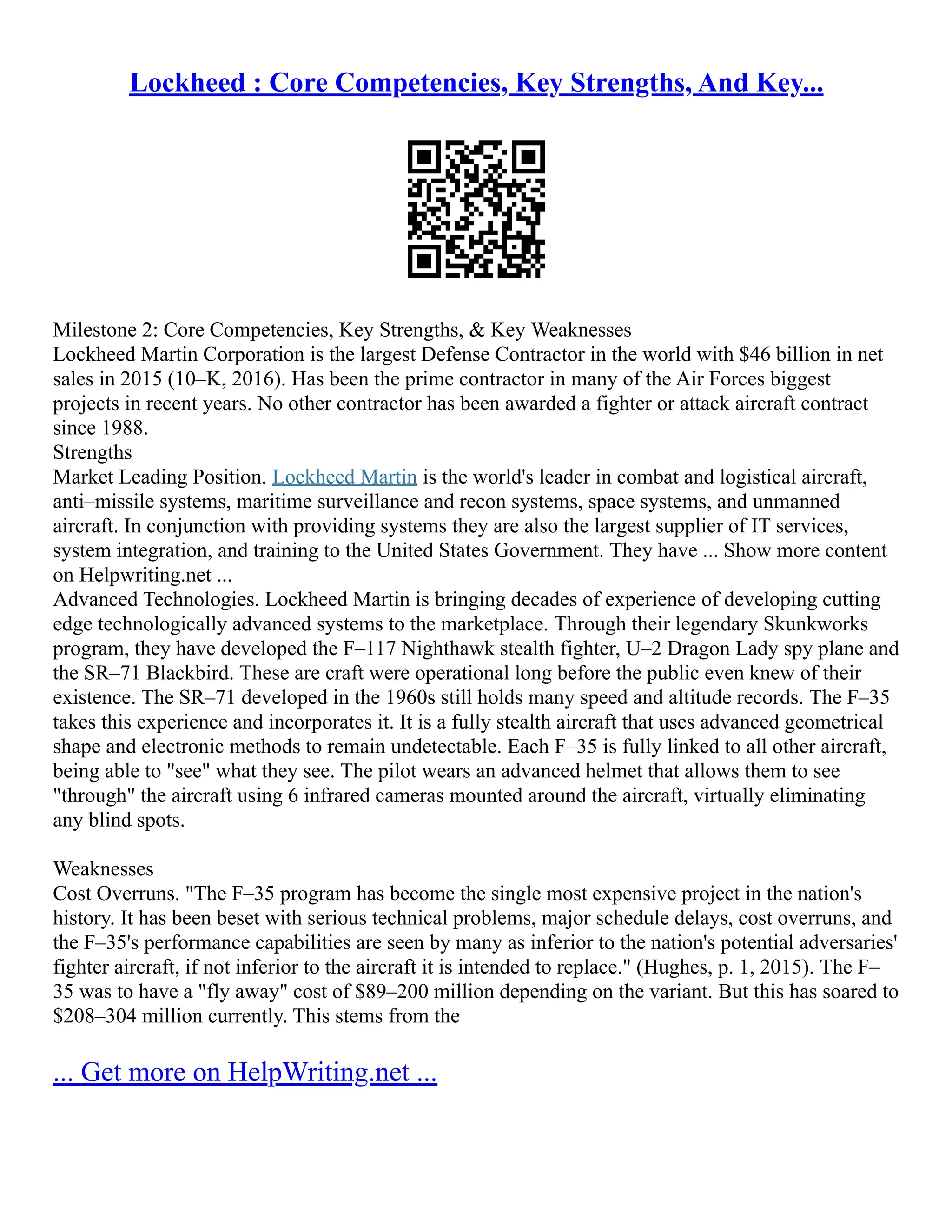 Lockheed : Core Competencies, Key Strengths, And Key...
Milestone 2: Core Competencies, Key Strengths, & Key Weaknesses
Lockheed Martin Corporation is the largest Defense Contractor in the world with $46 billion in net
sales in 2015 (10–K, 2016). Has been the prime contractor in many of the Air Forces biggest
projects in recent years. No other contractor has been awarded a fighter or attack aircraft contract
since 1988.
Strengths
Market Leading Position. Lockheed Martin is the world's leader in combat and logistical aircraft,
anti–missile systems, maritime surveillance and recon systems, space systems, and unmanned
aircraft. In conjunction with providing systems they are also the largest supplier of IT services,
system integration, and training to the United States Government. They have ... Show more content
on Helpwriting.net ...
Advanced Technologies. Lockheed Martin is bringing decades of experience of developing cutting
edge technologically advanced systems to the marketplace. Through their legendary Skunkworks
program, they have developed the F–117 Nighthawk stealth fighter, U–2 Dragon Lady spy plane and
the SR–71 Blackbird. These are craft were operational long before the public even knew of their
existence. The SR–71 developed in the 1960s still holds many speed and altitude records. The F–35
takes this experience and incorporates it. It is a fully stealth aircraft that uses advanced geometrical
shape and electronic methods to remain undetectable. Each F–35 is fully linked to all other aircraft,
being able to "see" what they see. The pilot wears an advanced helmet that allows them to see
"through" the aircraft using 6 infrared cameras mounted around the aircraft, virtually eliminating
any blind spots.
Weaknesses
Cost Overruns. "The F–35 program has become the single most expensive project in the nation's
history. It has been beset with serious technical problems, major schedule delays, cost overruns, and
the F–35's performance capabilities are seen by many as inferior to the nation's potential adversaries'
fighter aircraft, if not inferior to the aircraft it is intended to replace." (Hughes, p. 1, 2015). The F–
35 was to have a "fly away" cost of $89–200 million depending on the variant. But this has soared to
$208–304 million currently. This stems from the
... Get more on HelpWriting.net ...
 