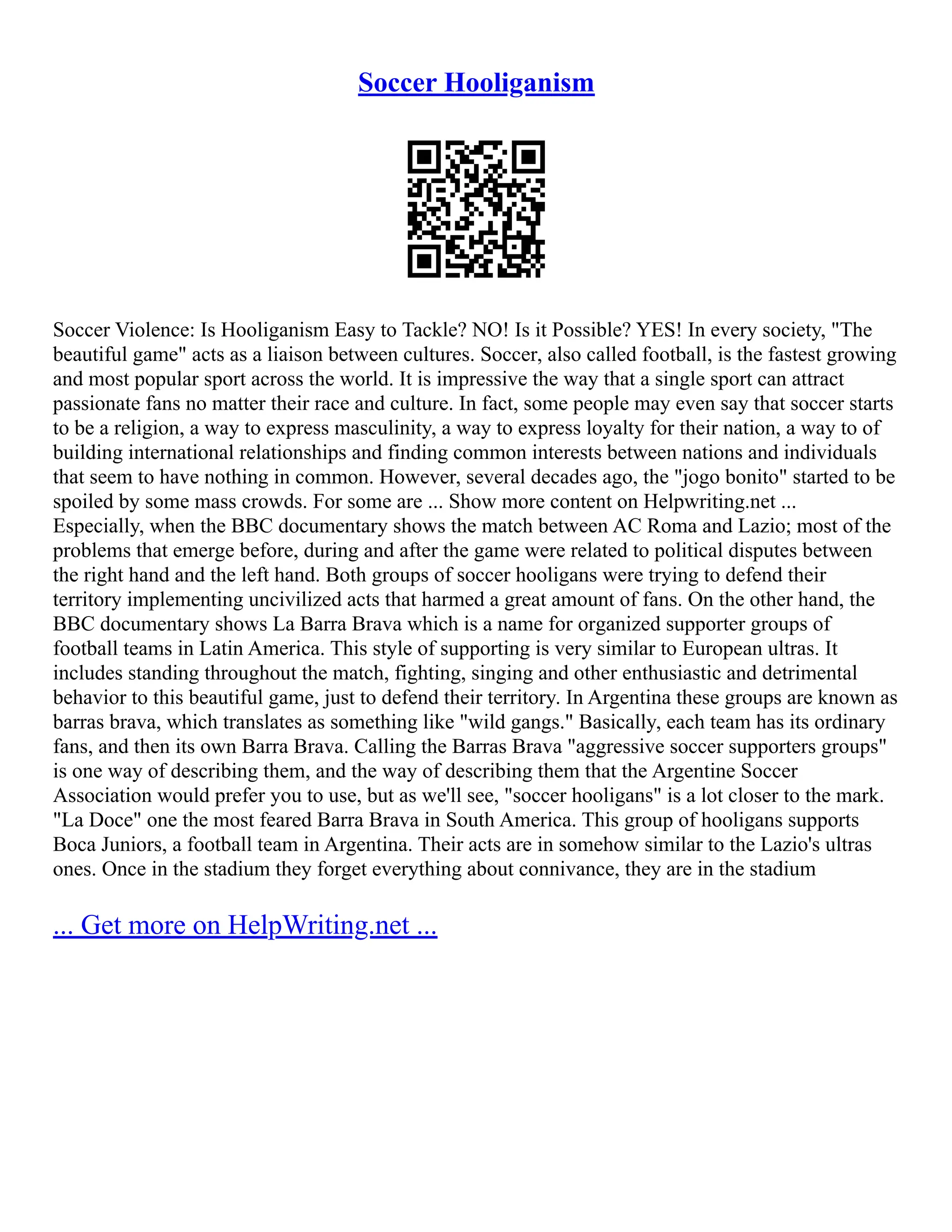 Soccer Hooliganism
Soccer Violence: Is Hooliganism Easy to Tackle? NO! Is it Possible? YES! In every society, "The
beautiful game" acts as a liaison between cultures. Soccer, also called football, is the fastest growing
and most popular sport across the world. It is impressive the way that a single sport can attract
passionate fans no matter their race and culture. In fact, some people may even say that soccer starts
to be a religion, a way to express masculinity, a way to express loyalty for their nation, a way to of
building international relationships and finding common interests between nations and individuals
that seem to have nothing in common. However, several decades ago, the "jogo bonito" started to be
spoiled by some mass crowds. For some are ... Show more content on Helpwriting.net ...
Especially, when the BBC documentary shows the match between AC Roma and Lazio; most of the
problems that emerge before, during and after the game were related to political disputes between
the right hand and the left hand. Both groups of soccer hooligans were trying to defend their
territory implementing uncivilized acts that harmed a great amount of fans. On the other hand, the
BBC documentary shows La Barra Brava which is a name for organized supporter groups of
football teams in Latin America. This style of supporting is very similar to European ultras. It
includes standing throughout the match, fighting, singing and other enthusiastic and detrimental
behavior to this beautiful game, just to defend their territory. In Argentina these groups are known as
barras brava, which translates as something like "wild gangs." Basically, each team has its ordinary
fans, and then its own Barra Brava. Calling the Barras Brava "aggressive soccer supporters groups"
is one way of describing them, and the way of describing them that the Argentine Soccer
Association would prefer you to use, but as we'll see, "soccer hooligans" is a lot closer to the mark.
"La Doce" one the most feared Barra Brava in South America. This group of hooligans supports
Boca Juniors, a football team in Argentina. Their acts are in somehow similar to the Lazio's ultras
ones. Once in the stadium they forget everything about connivance, they are in the stadium
... Get more on HelpWriting.net ...
 