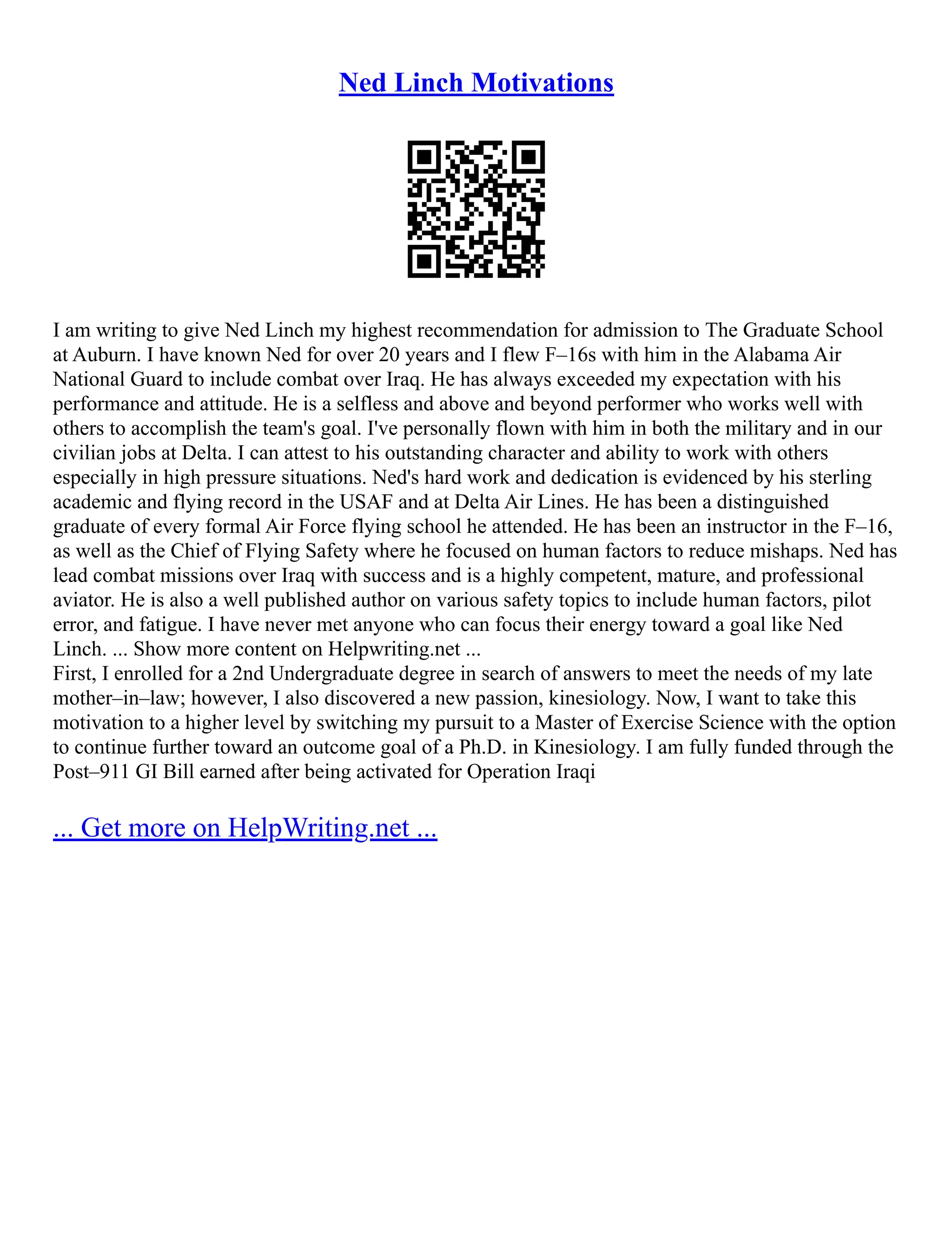 Ned Linch Motivations
I am writing to give Ned Linch my highest recommendation for admission to The Graduate School
at Auburn. I have known Ned for over 20 years and I flew F–16s with him in the Alabama Air
National Guard to include combat over Iraq. He has always exceeded my expectation with his
performance and attitude. He is a selfless and above and beyond performer who works well with
others to accomplish the team's goal. I've personally flown with him in both the military and in our
civilian jobs at Delta. I can attest to his outstanding character and ability to work with others
especially in high pressure situations. Ned's hard work and dedication is evidenced by his sterling
academic and flying record in the USAF and at Delta Air Lines. He has been a distinguished
graduate of every formal Air Force flying school he attended. He has been an instructor in the F–16,
as well as the Chief of Flying Safety where he focused on human factors to reduce mishaps. Ned has
lead combat missions over Iraq with success and is a highly competent, mature, and professional
aviator. He is also a well published author on various safety topics to include human factors, pilot
error, and fatigue. I have never met anyone who can focus their energy toward a goal like Ned
Linch. ... Show more content on Helpwriting.net ...
First, I enrolled for a 2nd Undergraduate degree in search of answers to meet the needs of my late
mother–in–law; however, I also discovered a new passion, kinesiology. Now, I want to take this
motivation to a higher level by switching my pursuit to a Master of Exercise Science with the option
to continue further toward an outcome goal of a Ph.D. in Kinesiology. I am fully funded through the
Post–911 GI Bill earned after being activated for Operation Iraqi
... Get more on HelpWriting.net ...
 
