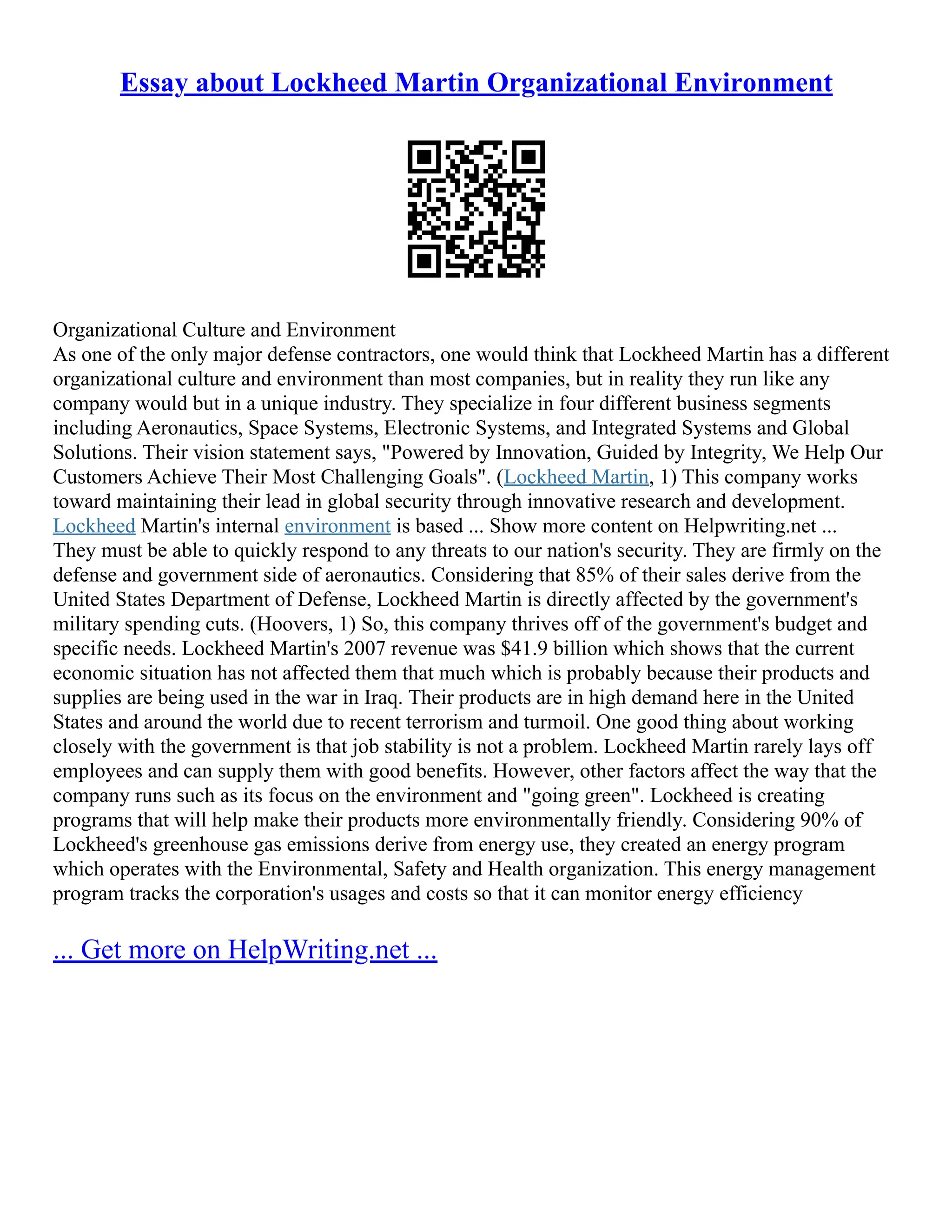 Essay about Lockheed Martin Organizational Environment
Organizational Culture and Environment
As one of the only major defense contractors, one would think that Lockheed Martin has a different
organizational culture and environment than most companies, but in reality they run like any
company would but in a unique industry. They specialize in four different business segments
including Aeronautics, Space Systems, Electronic Systems, and Integrated Systems and Global
Solutions. Their vision statement says, "Powered by Innovation, Guided by Integrity, We Help Our
Customers Achieve Their Most Challenging Goals". (Lockheed Martin, 1) This company works
toward maintaining their lead in global security through innovative research and development.
Lockheed Martin's internal environment is based ... Show more content on Helpwriting.net ...
They must be able to quickly respond to any threats to our nation's security. They are firmly on the
defense and government side of aeronautics. Considering that 85% of their sales derive from the
United States Department of Defense, Lockheed Martin is directly affected by the government's
military spending cuts. (Hoovers, 1) So, this company thrives off of the government's budget and
specific needs. Lockheed Martin's 2007 revenue was $41.9 billion which shows that the current
economic situation has not affected them that much which is probably because their products and
supplies are being used in the war in Iraq. Their products are in high demand here in the United
States and around the world due to recent terrorism and turmoil. One good thing about working
closely with the government is that job stability is not a problem. Lockheed Martin rarely lays off
employees and can supply them with good benefits. However, other factors affect the way that the
company runs such as its focus on the environment and "going green". Lockheed is creating
programs that will help make their products more environmentally friendly. Considering 90% of
Lockheed's greenhouse gas emissions derive from energy use, they created an energy program
which operates with the Environmental, Safety and Health organization. This energy management
program tracks the corporation's usages and costs so that it can monitor energy efficiency
... Get more on HelpWriting.net ...
 