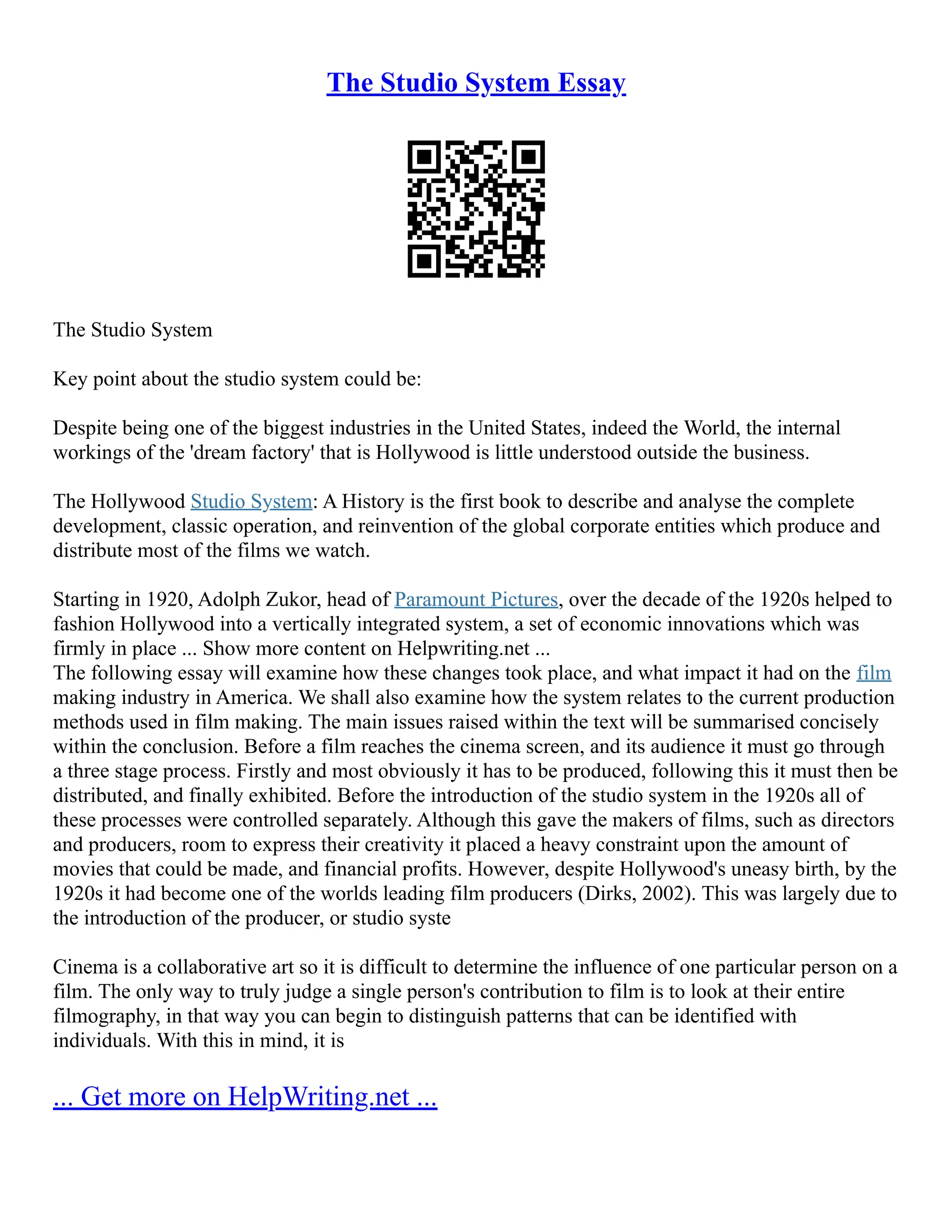 The Studio System Essay
The Studio System
Key point about the studio system could be:
Despite being one of the biggest industries in the United States, indeed the World, the internal
workings of the 'dream factory' that is Hollywood is little understood outside the business.
The Hollywood Studio System: A History is the first book to describe and analyse the complete
development, classic operation, and reinvention of the global corporate entities which produce and
distribute most of the films we watch.
Starting in 1920, Adolph Zukor, head of Paramount Pictures, over the decade of the 1920s helped to
fashion Hollywood into a vertically integrated system, a set of economic innovations which was
firmly in place ... Show more content on Helpwriting.net ...
The following essay will examine how these changes took place, and what impact it had on the film
making industry in America. We shall also examine how the system relates to the current production
methods used in film making. The main issues raised within the text will be summarised concisely
within the conclusion. Before a film reaches the cinema screen, and its audience it must go through
a three stage process. Firstly and most obviously it has to be produced, following this it must then be
distributed, and finally exhibited. Before the introduction of the studio system in the 1920s all of
these processes were controlled separately. Although this gave the makers of films, such as directors
and producers, room to express their creativity it placed a heavy constraint upon the amount of
movies that could be made, and financial profits. However, despite Hollywood's uneasy birth, by the
1920s it had become one of the worlds leading film producers (Dirks, 2002). This was largely due to
the introduction of the producer, or studio syste
Cinema is a collaborative art so it is difficult to determine the influence of one particular person on a
film. The only way to truly judge a single person's contribution to film is to look at their entire
filmography, in that way you can begin to distinguish patterns that can be identified with
individuals. With this in mind, it is
... Get more on HelpWriting.net ...
 