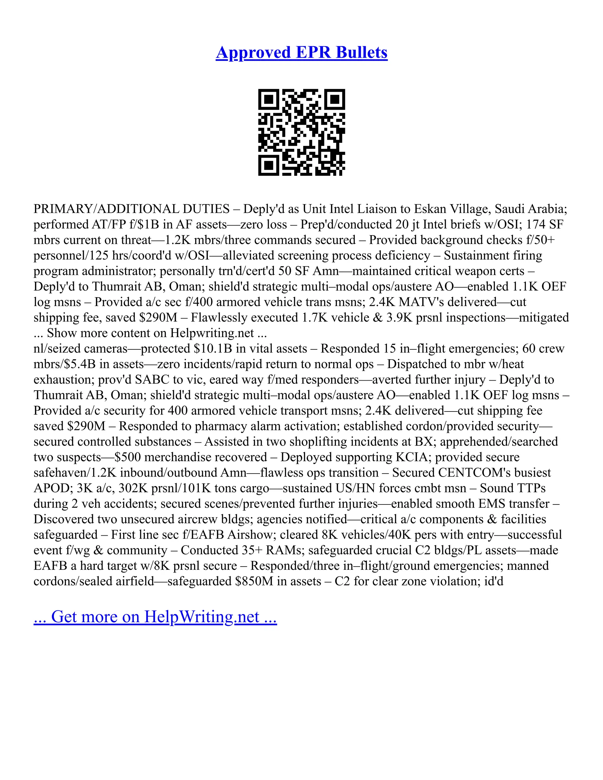 Approved EPR Bullets
PRIMARY/ADDITIONAL DUTIES – Deply'd as Unit Intel Liaison to Eskan Village, Saudi Arabia;
performed AT/FP f/$1B in AF assets––zero loss – Prep'd/conducted 20 jt Intel briefs w/OSI; 174 SF
mbrs current on threat––1.2K mbrs/three commands secured – Provided background checks f/50+
personnel/125 hrs/coord'd w/OSI––alleviated screening process deficiency – Sustainment firing
program administrator; personally trn'd/cert'd 50 SF Amn––maintained critical weapon certs –
Deply'd to Thumrait AB, Oman; shield'd strategic multi–modal ops/austere AO––enabled 1.1K OEF
log msns – Provided a/c sec f/400 armored vehicle trans msns; 2.4K MATV's delivered––cut
shipping fee, saved $290M – Flawlessly executed 1.7K vehicle & 3.9K prsnl inspections––mitigated
... Show more content on Helpwriting.net ...
nl/seized cameras––protected $10.1B in vital assets – Responded 15 in–flight emergencies; 60 crew
mbrs/$5.4B in assets––zero incidents/rapid return to normal ops – Dispatched to mbr w/heat
exhaustion; prov'd SABC to vic, eared way f/med responders––averted further injury – Deply'd to
Thumrait AB, Oman; shield'd strategic multi–modal ops/austere AO––enabled 1.1K OEF log msns –
Provided a/c security for 400 armored vehicle transport msns; 2.4K delivered––cut shipping fee
saved $290M – Responded to pharmacy alarm activation; established cordon/provided security––
secured controlled substances – Assisted in two shoplifting incidents at BX; apprehended/searched
two suspects––$500 merchandise recovered – Deployed supporting KCIA; provided secure
safehaven/1.2K inbound/outbound Amn––flawless ops transition – Secured CENTCOM's busiest
APOD; 3K a/c, 302K prsnl/101K tons cargo––sustained US/HN forces cmbt msn – Sound TTPs
during 2 veh accidents; secured scenes/prevented further injuries––enabled smooth EMS transfer –
Discovered two unsecured aircrew bldgs; agencies notified––critical a/c components & facilities
safeguarded – First line sec f/EAFB Airshow; cleared 8K vehicles/40K pers with entry––successful
event f/wg & community – Conducted 35+ RAMs; safeguarded crucial C2 bldgs/PL assets––made
EAFB a hard target w/8K prsnl secure – Responded/three in–flight/ground emergencies; manned
cordons/sealed airfield––safeguarded $850M in assets – C2 for clear zone violation; id'd
... Get more on HelpWriting.net ...
 