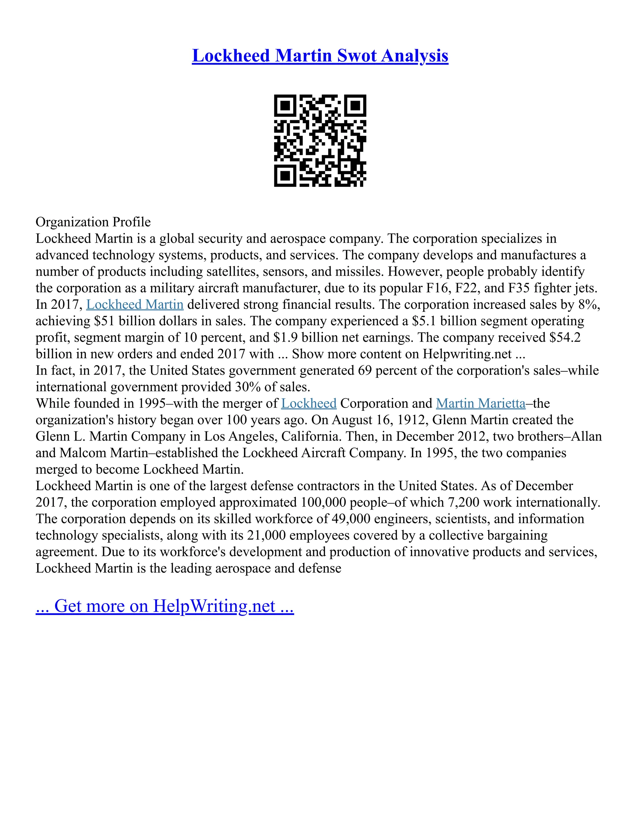 Lockheed Martin Swot Analysis
Organization Profile
Lockheed Martin is a global security and aerospace company. The corporation specializes in
advanced technology systems, products, and services. The company develops and manufactures a
number of products including satellites, sensors, and missiles. However, people probably identify
the corporation as a military aircraft manufacturer, due to its popular F16, F22, and F35 fighter jets.
In 2017, Lockheed Martin delivered strong financial results. The corporation increased sales by 8%,
achieving $51 billion dollars in sales. The company experienced a $5.1 billion segment operating
profit, segment margin of 10 percent, and $1.9 billion net earnings. The company received $54.2
billion in new orders and ended 2017 with ... Show more content on Helpwriting.net ...
In fact, in 2017, the United States government generated 69 percent of the corporation's sales–while
international government provided 30% of sales.
While founded in 1995–with the merger of Lockheed Corporation and Martin Marietta–the
organization's history began over 100 years ago. On August 16, 1912, Glenn Martin created the
Glenn L. Martin Company in Los Angeles, California. Then, in December 2012, two brothers–Allan
and Malcom Martin–established the Lockheed Aircraft Company. In 1995, the two companies
merged to become Lockheed Martin.
Lockheed Martin is one of the largest defense contractors in the United States. As of December
2017, the corporation employed approximated 100,000 people–of which 7,200 work internationally.
The corporation depends on its skilled workforce of 49,000 engineers, scientists, and information
technology specialists, along with its 21,000 employees covered by a collective bargaining
agreement. Due to its workforce's development and production of innovative products and services,
Lockheed Martin is the leading aerospace and defense
... Get more on HelpWriting.net ...
 