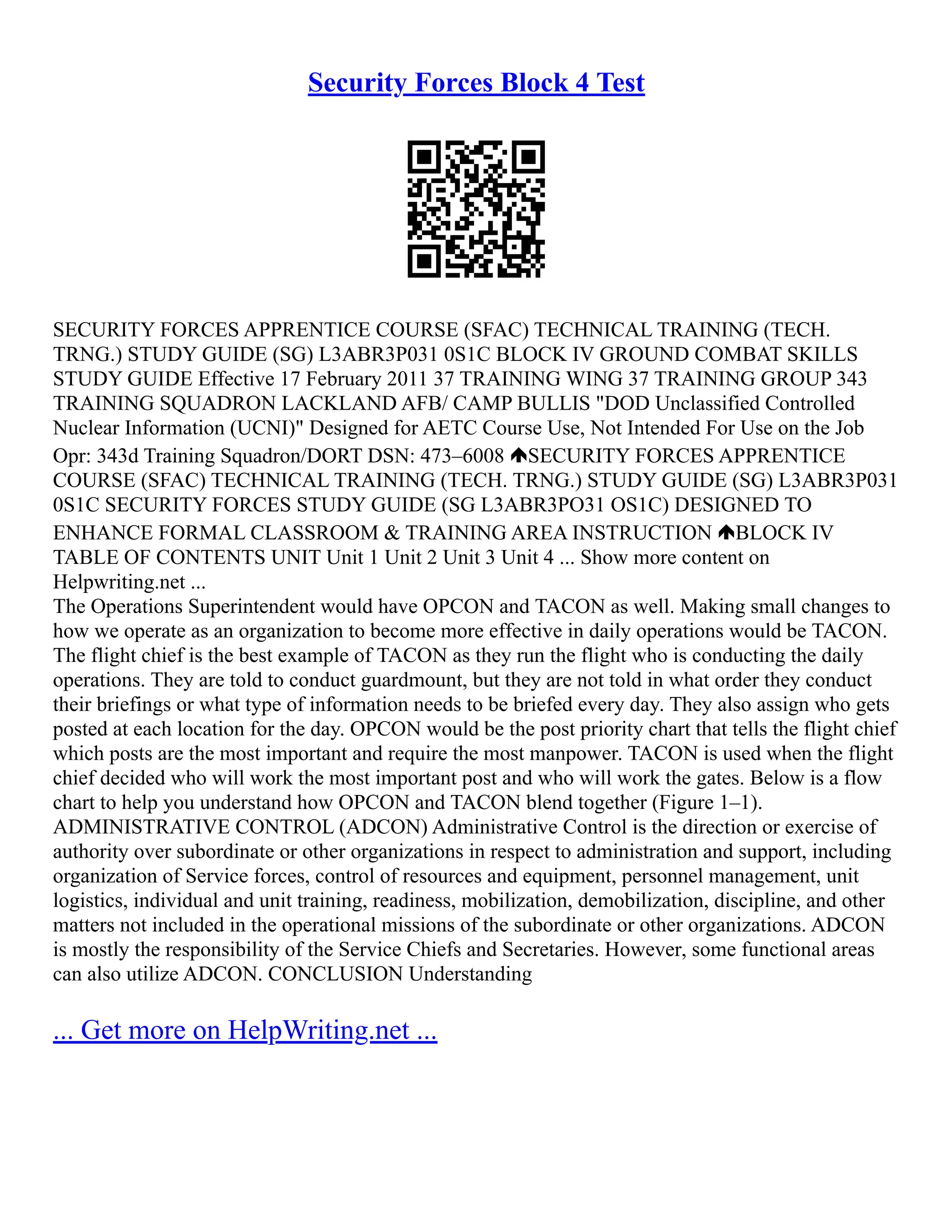Security Forces Block 4 Test
SECURITY FORCES APPRENTICE COURSE (SFAC) TECHNICAL TRAINING (TECH.
TRNG.) STUDY GUIDE (SG) L3ABR3P031 0S1C BLOCK IV GROUND COMBAT SKILLS
STUDY GUIDE Effective 17 February 2011 37 TRAINING WING 37 TRAINING GROUP 343
TRAINING SQUADRON LACKLAND AFB/ CAMP BULLIS "DOD Unclassified Controlled
Nuclear Information (UCNI)" Designed for AETC Course Use, Not Intended For Use on the Job
Opr: 343d Training Squadron/DORT DSN: 473–6008 SECURITY FORCES APPRENTICE
COURSE (SFAC) TECHNICAL TRAINING (TECH. TRNG.) STUDY GUIDE (SG) L3ABR3P031
0S1C SECURITY FORCES STUDY GUIDE (SG L3ABR3PO31 OS1C) DESIGNED TO
ENHANCE FORMAL CLASSROOM & TRAINING AREA INSTRUCTION BLOCK IV
TABLE OF CONTENTS UNIT Unit 1 Unit 2 Unit 3 Unit 4 ... Show more content on
Helpwriting.net ...
The Operations Superintendent would have OPCON and TACON as well. Making small changes to
how we operate as an organization to become more effective in daily operations would be TACON.
The flight chief is the best example of TACON as they run the flight who is conducting the daily
operations. They are told to conduct guardmount, but they are not told in what order they conduct
their briefings or what type of information needs to be briefed every day. They also assign who gets
posted at each location for the day. OPCON would be the post priority chart that tells the flight chief
which posts are the most important and require the most manpower. TACON is used when the flight
chief decided who will work the most important post and who will work the gates. Below is a flow
chart to help you understand how OPCON and TACON blend together (Figure 1–1).
ADMINISTRATIVE CONTROL (ADCON) Administrative Control is the direction or exercise of
authority over subordinate or other organizations in respect to administration and support, including
organization of Service forces, control of resources and equipment, personnel management, unit
logistics, individual and unit training, readiness, mobilization, demobilization, discipline, and other
matters not included in the operational missions of the subordinate or other organizations. ADCON
is mostly the responsibility of the Service Chiefs and Secretaries. However, some functional areas
can also utilize ADCON. CONCLUSION Understanding
... Get more on HelpWriting.net ...
 