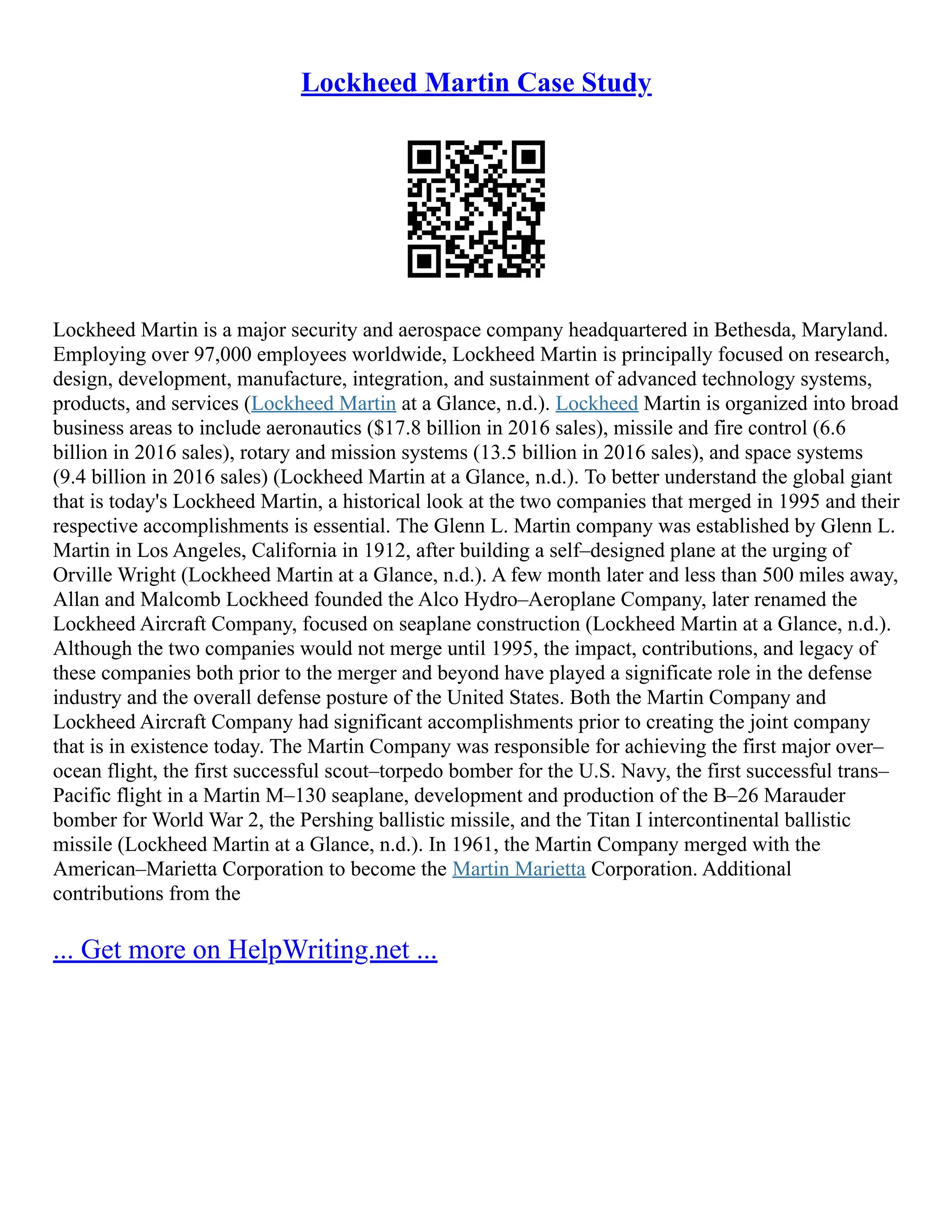 Lockheed Martin Case Study
Lockheed Martin is a major security and aerospace company headquartered in Bethesda, Maryland.
Employing over 97,000 employees worldwide, Lockheed Martin is principally focused on research,
design, development, manufacture, integration, and sustainment of advanced technology systems,
products, and services (Lockheed Martin at a Glance, n.d.). Lockheed Martin is organized into broad
business areas to include aeronautics ($17.8 billion in 2016 sales), missile and fire control (6.6
billion in 2016 sales), rotary and mission systems (13.5 billion in 2016 sales), and space systems
(9.4 billion in 2016 sales) (Lockheed Martin at a Glance, n.d.). To better understand the global giant
that is today's Lockheed Martin, a historical look at the two companies that merged in 1995 and their
respective accomplishments is essential. The Glenn L. Martin company was established by Glenn L.
Martin in Los Angeles, California in 1912, after building a self–designed plane at the urging of
Orville Wright (Lockheed Martin at a Glance, n.d.). A few month later and less than 500 miles away,
Allan and Malcomb Lockheed founded the Alco Hydro–Aeroplane Company, later renamed the
Lockheed Aircraft Company, focused on seaplane construction (Lockheed Martin at a Glance, n.d.).
Although the two companies would not merge until 1995, the impact, contributions, and legacy of
these companies both prior to the merger and beyond have played a significate role in the defense
industry and the overall defense posture of the United States. Both the Martin Company and
Lockheed Aircraft Company had significant accomplishments prior to creating the joint company
that is in existence today. The Martin Company was responsible for achieving the first major over–
ocean flight, the first successful scout–torpedo bomber for the U.S. Navy, the first successful trans–
Pacific flight in a Martin M–130 seaplane, development and production of the B–26 Marauder
bomber for World War 2, the Pershing ballistic missile, and the Titan I intercontinental ballistic
missile (Lockheed Martin at a Glance, n.d.). In 1961, the Martin Company merged with the
American–Marietta Corporation to become the Martin Marietta Corporation. Additional
contributions from the
... Get more on HelpWriting.net ...
 