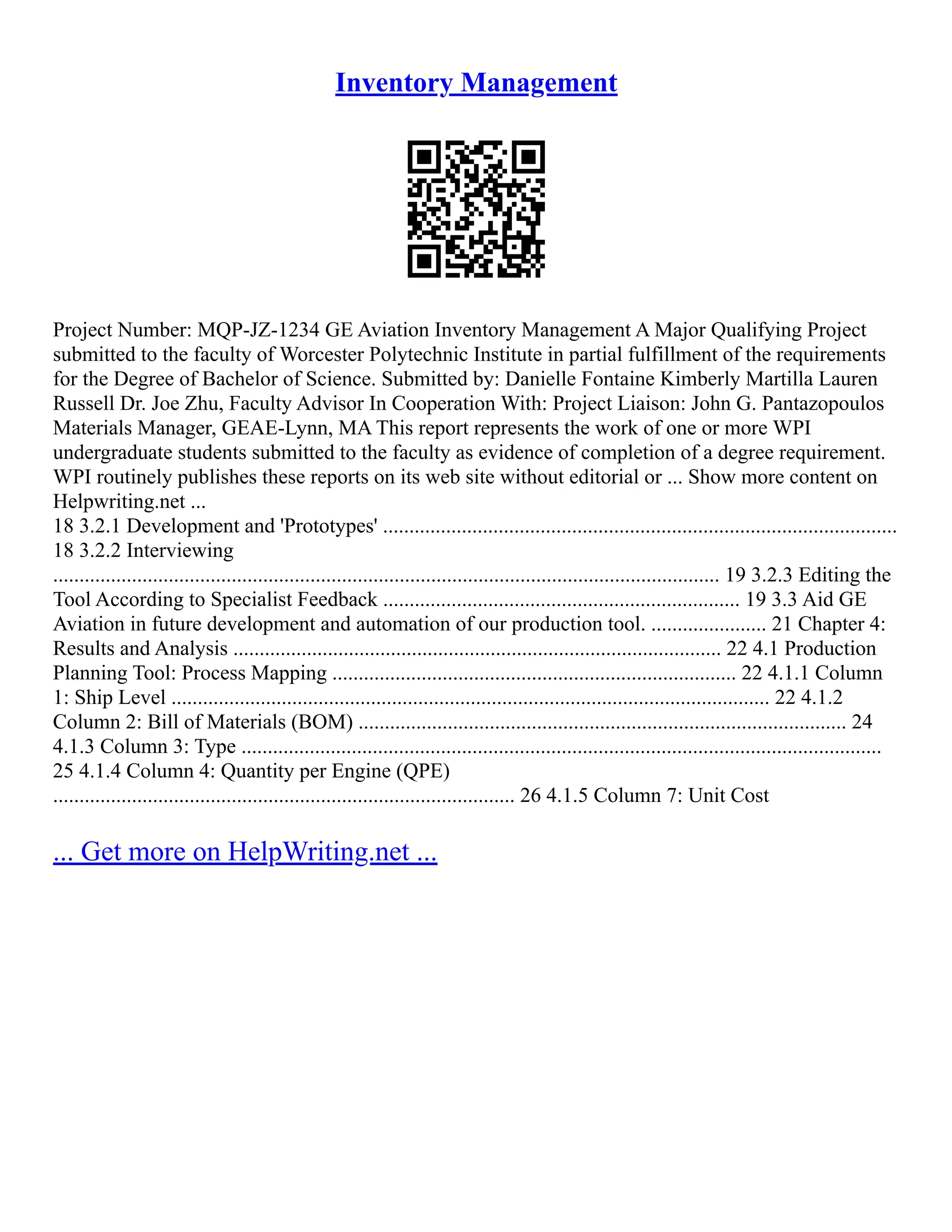 Inventory Management
Project Number: MQP‐JZ‐1234 GE Aviation Inventory Management A Major Qualifying Project
submitted to the faculty of Worcester Polytechnic Institute in partial fulfillment of the requirements
for the Degree of Bachelor of Science. Submitted by: Danielle Fontaine Kimberly Martilla Lauren
Russell Dr. Joe Zhu, Faculty Advisor In Cooperation With: Project Liaison: John G. Pantazopoulos
Materials Manager, GEAE‐Lynn, MA This report represents the work of one or more WPI
undergraduate students submitted to the faculty as evidence of completion of a degree requirement.
WPI routinely publishes these reports on its web site without editorial or ... Show more content on
Helpwriting.net ...
18 3.2.1 Development and 'Prototypes' ..................................................................................................
18 3.2.2 Interviewing
............................................................................................................................... 19 3.2.3 Editing the
Tool According to Specialist Feedback .................................................................... 19 3.3 Aid GE
Aviation in future development and automation of our production tool. ...................... 21 Chapter 4:
Results and Analysis ............................................................................................. 22 4.1 Production
Planning Tool: Process Mapping ............................................................................. 22 4.1.1 Column
1: Ship Level .................................................................................................................. 22 4.1.2
Column 2: Bill of Materials (BOM) ............................................................................................. 24
4.1.3 Column 3: Type ..........................................................................................................................
25 4.1.4 Column 4: Quantity per Engine (QPE)
........................................................................................ 26 4.1.5 Column 7: Unit Cost
... Get more on HelpWriting.net ...
 
