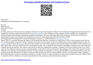 Advantages and Disadvantages of E-Commerce Essay
James Davis
Advantages and Disadvantages of E–commerce
Bus 107
Debra Wilson
November 22, 2010
Abstract
In today's economy, business moves at a rapid pace and shows no sign of slowing down. Many of the revolutionary changes that have taken place and
supplied this economic engine with fuel are due to electronic commerce. The introduction of the computer into the workplace has brought about
manifold changes and seemingly unlimited possibilities for merchants. This new technology offers many advantages for businesses but there are
disadvantages as well. Each company must weigh the pros and cons while determining what direction they will take.
Advantages and Disadvantages of E–commerce Electronic commerce is a fundamental part...show more content...
(Boyer, 2001) E–commerce increases the speed in which transactions take place. Customers no longer have to wait in line to purchase items but can
now securely complete transactions online. Customers do not have to travel to pick up their merchandise but can have it shipped directly to them. If a
customer needs to contact the business, this can be done quickly via e–mail. Most companies now provide adequate information so that customers are
able to place their own orders and answer their own questions (FAQ). This is called self–sourcing and it encourages consumers to do some of the work
normally done by the business. This reduces costs and errors while also engaging the consumer. Example: Fed–Ex was a pioneer in the use of online
tracking. They allowed customers to enter a tracking number on the Fed–Ex web site and monitor their packages. This removed the operator from the
transaction, cut expenses, and satisfied the customer. It is also common for companies to set up account profiles for customers that reduces errors and
speeds up processing. Businesses can add new features to their products and services such as updates, activities, or new products. Many companies
spend large amounts of money to encourage consumers to visit their web site. Contests and prizes are often used to prompt return visits. (Boyer, 2001)
E–commerce allows companies to increase the specialization of their employees and streamline their operation.
Get more content on HelpWriting.net
 