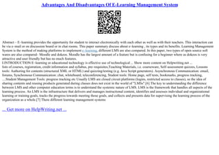 Advantages And Disadvantages Of E-Learning Management System
Abstract – E–learning provides the opportunity for student to interact electronically with each other as well as with their teachers. This interaction can
be via e–mail or on discussion board or in chat rooms. This paper summary discuss about e–learning , its types and its benefits. Learning Management
System is the method of making platforms to implement e–learning, different LMS are also compared. In this paper, two types of open source soft
wares are also compared– Moodle and dokeos. Moodle has the largest amount of a feature but is confusing for a beginner where as dokeos is very
attractive and user friendly but has no much features.
I.INTRODUCTION E–learning or educational technology is effective use of technological ... Show more content on Helpwriting.net ...
lists of courses, registration, credit information and syllabus, pre–requisites,Teaching Materials, i.e. courseware, Self–assessment quizzes, Lessons
tools: Authoring for contents (structured XML or HTML) and quizzing/testing (e.g. Java Script generators). Asynchronous Communication: email,
forums, Synchronous Communication: chat, whiteboard, teleconferencing, Student tools: Home page, self tests, bookmarks, progress tracking,
....Student Management Tools: progress tracking etc Usually LMS are closed circuit platforms (logins, restricted access to classes), so the idea of
sharing contents and reusing products generated during classes does not exist in the world of "LMSs".[6] The key to understanding the difference
between LMS and other computer education terms is to understand the systemic nature of LMS. LMS is the framework that handles all aspects of the
learning process. An LMS is the infrastructure that delivers and manages instructional content, identifies and assesses individual and organizational
learning or training goals, tracks the progress towards meeting those goals, and collects and presents data for supervising the learning process of the
organization as a whole.[7] There different learning management systems
... Get more on HelpWriting.net ...
 