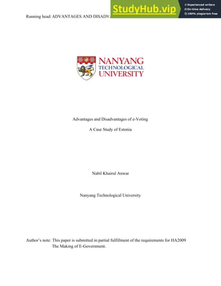Running​ ​head:ADVANTAGES​ ​AND​ ​DISADVANTAGES​ ​OF​ ​E-VOTING 1
Advantages​ ​and​ ​Disadvantages​ ​of​ ​e-Voting
A​ ​Case​ ​Study​ ​of​ ​Estonia
Nabil​ ​Khairul​ ​Anwar
Nanyang​ ​Technological​ ​University
Author’s​ ​note:​ ​This​ ​paper​ ​is​ ​submitted​ ​in​ ​partial​ ​fulfillment​ ​of​ ​the​ ​requirements​ ​for​ ​HA2009
The​ ​Making​ ​of​ ​E-Government.
 