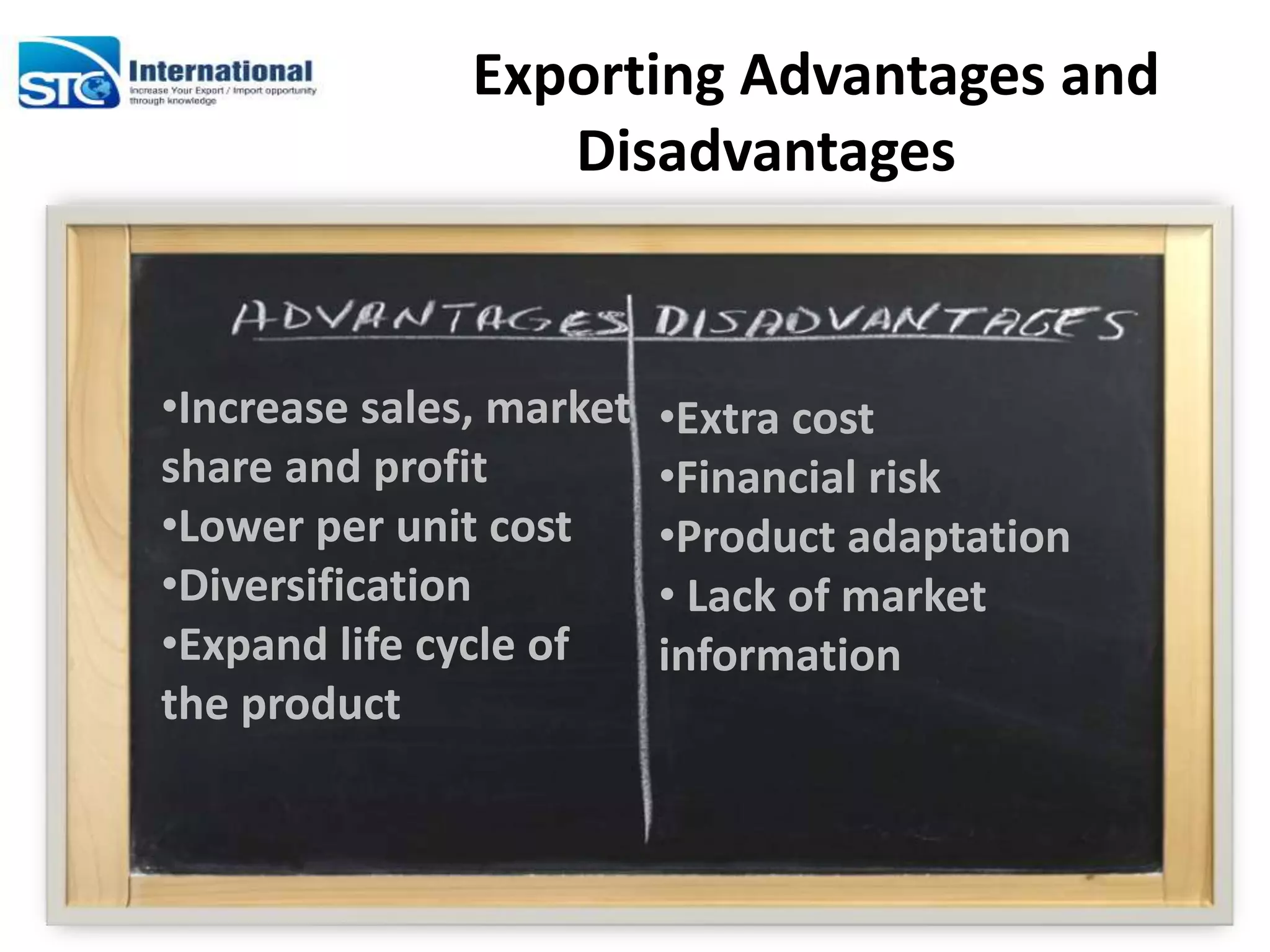 Exporting Advantages and
Disadvantages
•Increase sales, market
share and profit
•Lower per unit cost
•Diversification
•Expand life cycle of
the product
•Extra cost
•Financial risk
•Product adaptation
• Lack of market
information
