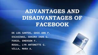 ADVANTAGES AND 
DISADVANTAGES OF 
FACEBOOK 
DE LOS SANTOS, GHIE ANN P. 
ESCASINAS, SHAIRA JADE G. 
FURIO, EMERSON F. 
ROSAL, LYN ANTONETTE G. 
VILLA, MARA A. 
 
