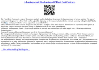 Advantages And Disadvantages Of Fixed Cost Contracts
The Fixed–Price Contracts is a type of the contract regularly used by the Federal Government for the procurement of various supplies. This type of
contract provides prices for a firm, which is often adjustable depending on the issues specified under the contract. According to Engelbeck (2002) the
Fixed Price Contract provides for various acquisitions as described below:
a)Price determination: In this case, the prospective firm provides a fixed price at the initial stage for determination or adjustment, either upward or
downward. The price is also set at a certain ceiling for determination at the end of the contract period.
b)Materials reimbursement. This is a fixed contract used for the purchase and repairs of services and is pegged with ... Show more content on
Helpwriting.net ...
How can Warranty and Contract Management benefit the Government Customer?
The management of warranty and contracts is a key aspect of procurement both for the government and the contractors. While there are numerous
advantages of maintaining an effective contract system, some of the key benefits include; tracking, contract vendors and their contact details, and
knowing the assets covered under the contracts. It also assists in maintaining the profiles of all the client contracts under a single space.
The primary benefit of warranty and contract management is the reduction of administrative overhead costs. Hoskisson & Hitt (2008) explain that, with
a centralized log of assets and contracts, the misuse of resources is heavily minimized, thus giving the management an opportunity to allocate resources
where they are needed. Further, this translates into immediate savings of costs for the government customer owing to the decommissioning of outdated
machines off the contracts and
... Get more on HelpWriting.net ...
 