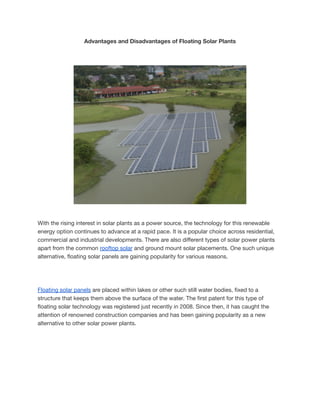 Advantages and Disadvantages of Floating Solar Plants
With the rising interest in solar plants as a power source, the technology for this renewable
energy option continues to advance at a rapid pace. It is a popular choice across residential,
commercial and industrial developments. There are also different types of solar power plants
apart from the common rooftop solar and ground mount solar placements. One such unique
alternative, floating solar panels are gaining popularity for various reasons.
Floating solar panels are placed within lakes or other such still water bodies, fixed to a
structure that keeps them above the surface of the water. The first patent for this type of
floating solar technology was registered just recently in 2008. Since then, it has caught the
attention of renowned construction companies and has been gaining popularity as a new
alternative to other solar power plants.
 