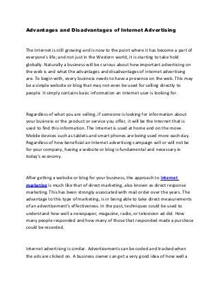 Advantages and Disadvantages of Internet Advertising



The Internet is still growing and is now to the point where it has become a part of
everyone's life; and not just in the Western world, it is starting to take hold
globally. Naturally a business will be curious about how important advertising on
the web is and what the advantages and disadvantages of internet advertising
are. To begin with, every business needs to have a presence on the web. This may
be a simple website or blog that may not even be used for selling directly to
people. It simply contains basic information an Internet user is looking for.



Regardless of what you are selling, if someone is looking for information about
your business or the product or service you offer, it will be the Internet that is
used to find this information. The Internet is used at home and on the move.
Mobile devices such as tablets and smart phones are being used more each day.
Regardless of how beneficial an Internet advertising campaign will or will not be
for your company, having a website or blog is fundamental and necessary in
today's economy.



After getting a website or blog for your business, the approach to Internet
marketing is much like that of direct marketing, also known as direct response
marketing. This has been strongly associated with mail order over the years. The
advantage to this type of marketing, is in being able to take direct measurements
of an advertisement's effectiveness. In the past, techniques could be used to
understand how well a newspaper, magazine, radio, or television ad did. How
many people responded and how many of those that responded made a purchase
could be recorded.



Internet advertising is similar. Advertisements can be coded and tracked when
the ads are clicked on. A business owner can get a very good idea of how well a
 