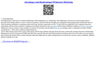 Advantages And Disadvantages Of Internet Marketing
1.1 Web Marketing
Web Marketing is also known as Internet Marketing, Online Marketing or E– Marketing. Web Marketing is the process of advertising which is
generally done though online to evolve in front of customers. Internet world has brought new competition among organization which leads them to
meet increasing competition, expanding market and rising customer expectation on web. To deal with the competition and to maintain long term
relationship with the online customers companies must adopt and practice web marketing with the help of different strategies of Internet marketing.
Marketing is done to acquire a large number of customers at one time with the help of advertising strategies and it is important no matter whether
companies are ... Show more content on Helpwriting.net ...
Also it offers better returns than in other media along with the huge database through which advertiser could easily maintain Electronic Relationship
Management with the Consumer (ECRM) and other side consumer also get whole detail about the products and services from their own convenience
place and get the product delver at their doorstep which also helps them to reduce transportation cost, hassle free services, easily availability, different
options available etc to the
... Get more on HelpWriting.net ...
 