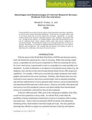 Advantages and Disadvantages of I nternet Research Surveys:
Evidence from the Literature
Ronald D. Fricker, Jr. and
Matthias Schonlau
RAND
E-mail and Web surveys have been the subject of much hyperbole about their capabilities
as well as some criticism about their limitations. In this report we examine what is and
is not known about the use of the Internet for surveying. Specifically, we consider
evidence found in the literature regarding response rates, timeliness, data quality and
cost. In light of this evidence, we evaluate popular claims that Internet-based surveys
can be conducted faster, better, cheaper, and/or easier than surveys conducted via
conventional modes. We find that the reality of cost and speed often does not live up to
the hype. Nonetheless, it is possible to implement Internet-based surveys in ways that are
effective and cost-efficient. We conclude that the Internet will continue to grow in
importance for conducting certain types of research surveys.
INTRODUCTION
With the advent of the World Wide Web (Web or WWW) and electronic mail (e-
mail), the Internet has opened up new vistas in surveying. Rather than mailing a paper
survey, a respondent can now be given a hyperlink to a Web site containing the survey.
Or, in an e-mail survey, a questionnaire is sent to a respondent via e-mail, possibly as an
attachment. As either an alternative or an adjunct to conventional survey modes (e.g., the
telephone, mail, and face-to-face interviewing) Internet-based surveys offer unique new
capabilities. For example, a Web survey can relatively simply incorporate multi-media
graphics and sound into the survey instrument. Similarly, other features that were once
restricted to more expensive interviewer-assisted modes, such as automatic branching
and real-time randomization of survey questions and/or answers, can be incorporated into
self-administered Web (and some e-mail) surveys. However, not unlike when phone and
mail surveys were first introduced, concerns exist about whether these Internet-based
surveys are scientifically valid and how they are best conducted.
In the late 1980s and early 1990s, prior to the widespread availability of the Web,
e-mail was first explored as a survey mode. As with the Web, e-mail offers the
possibility of nearly instantaneous transmission of surveys to recipients while avoiding
any postal costs. Early e-mail were primarily ASCII text-based, with rudimentary
formatting at best, which tended to limit their length and scope. The only significant
advantage they offered over paper was a potential decrease in delivery and response
Field Methods, Vol. 14 No. 4, 2002 347-367.
1
 