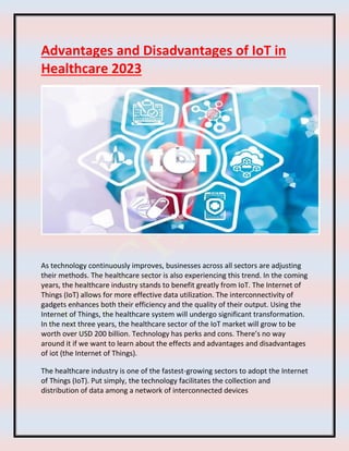 Advantages and Disadvantages of IoT in
Healthcare 2023
As technology continuously improves, businesses across all sectors are adjusting
their methods. The healthcare sector is also experiencing this trend. In the coming
years, the healthcare industry stands to benefit greatly from IoT. The Internet of
Things (IoT) allows for more effective data utilization. The interconnectivity of
gadgets enhances both their efficiency and the quality of their output. Using the
Internet of Things, the healthcare system will undergo significant transformation.
In the next three years, the healthcare sector of the IoT market will grow to be
worth over USD 200 billion. Technology has perks and cons. There’s no way
around it if we want to learn about the effects and advantages and disadvantages
of iot (the Internet of Things).
The healthcare industry is one of the fastest-growing sectors to adopt the Internet
of Things (IoT). Put simply, the technology facilitates the collection and
distribution of data among a network of interconnected devices
 